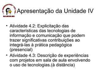 Atividade 4.2: Explicitação das características das tecnologias de informação e comunicação que podem trazer significativas contribuições ao integrá-las à prática pedagógica (presencial) Atividade 4.3: Descrição de experiências com projetos em sala de aula envolvendo o uso de tecnologias.(à distância) Apresentação da Unidade IV * 13ª CREDE/CRATEÚS * NTE / LEI * SEJA LIVRE USE LINUX ! 