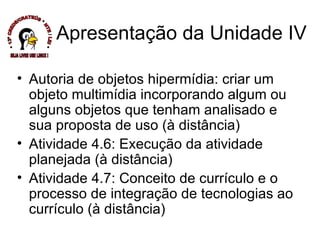 Autoria de objetos hipermídia: criar um objeto multimídia incorporando algum ou alguns objetos que tenham analisado e sua proposta de uso (à distância) Atividade 4.6: Execução da atividade planejada (à distância) Atividade 4.7: Conceito de currículo e o processo de integração de tecnologias ao currículo (à distância) Apresentação da Unidade IV * 13ª CREDE/CRATEÚS * NTE / LEI * SEJA LIVRE USE LINUX ! 