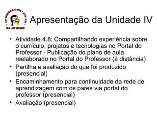 Atividade 4.8: Compartilhando experiência sobre o currículo, projetos e tecnologias no Portal do Professor - Publicação do plano de aula reelaborado no Portal do Professor (à distância) Partilha e avaliação do que foi produzido (presencial) Encaminhamento para continuidade da rede de aprendizagem com os pares via portal do professor (presencial) Avaliação (presencial) Apresentação da Unidade IV * 13ª CREDE/CRATEÚS * NTE / LEI * SEJA LIVRE USE LINUX ! 