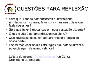 QUESTÕES PARA REFLEXÃO Será que, usando computadores e Internet nas atividades curriculares, faremos as mesmas coisas que fazíamos antes? Será que haverá mudanças em nossa atuação docente? O que mudará na aprendizagem do aluno? Que novos aspectos vão requerer maior atenção de nossa parte? Poderemos criar novas estratégias que potencializem a aprendizagem de nossos alunos? Leitura do poema  “De mãos dadas”  de Carlos Drummond de Andrade. * 13ª CREDE/CRATEÚS * NTE / LEI * SEJA LIVRE USE LINUX ! 