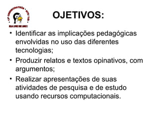 Identificar as implicações pedagógicas envolvidas no uso das diferentes tecnologias; Produzir relatos e textos opinativos, com argumentos; Realizar apresentações de suas atividades de pesquisa e de estudo usando recursos computacionais.  OJETIVOS: * 13ª CREDE/CRATEÚS * NTE / LEI * SEJA LIVRE USE LINUX ! 