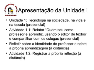 Apresentação da Unidade I  Unidade 1: Tecnologia na sociedade, na vida e na escola (presencial) Atividade 1.1: Relatar “Quem sou como professor e aprendiz, usando o editor de textos” e compartilhar com os colegas (presencial) Refletir sobre a identidade do professor e sobre a própria aprendizagem (à distância) Atividade 1.2: Registrar a própria reflexão (à distância)  * 13ª CREDE/CRATEÚS * NTE / LEI * SEJA LIVRE USE LINUX ! 