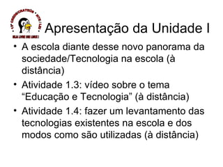 Apresentação da Unidade I A escola diante desse novo panorama da sociedade/Tecnologia na escola (à distância) Atividade 1.3: vídeo sobre o tema “Educação e Tecnologia” (à distância) Atividade 1.4: fazer um levantamento das tecnologias existentes na escola e dos modos como são utilizadas (à distância) * 13ª CREDE/CRATEÚS * NTE / LEI * SEJA LIVRE USE LINUX ! 
