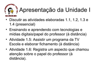 Apresentação da Unidade I Discutir as atividades elaboradas 1.1, 1.2, 1.3 e 1.4 (presencial)  Ensinando e aprendendo com tecnologias e mídias digitais/papel do professor (à distância) Atividade 1.5: Assistir um programa da TV Escola e elaborar fichamento (à distância) Atividade 1.6: Registra um aspecto que chamou atenção sobre o papel do professor (à distância). * 13ª CREDE/CRATEÚS * NTE / LEI * SEJA LIVRE USE LINUX ! 