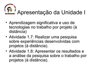 Apresentação da Unidade I Aprendizagem significativa e uso de tecnologias no trabalho por projeto (à distância) Atividade 1.7: Realizar uma pesquisa sobre experiências desenvolvidas com projetos (à distância). Atividade 1.8: Apresentar os resultados e a análise da pesquisa sobre o trabalho por projetos (à distância). * 13ª CREDE/CRATEÚS * NTE / LEI * SEJA LIVRE USE LINUX ! 