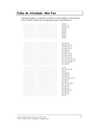 Folha de Atividade: Mini Fax
       A primeira imagem é a mais fácil e a última é a mais complexa. É fácil cometer
       erros. Portanto, procure usar um lápis para colorir e uma borracha !

                                                            4, 11, 3
                                                            4, 9, 2, 1, 2
                                                            4, 9, 2, 1, 2
                                                            4, 11, 3
                                                            4, 9, 5
                                                            4, 9, 5
                                                            5, 7, 6
                                                            0, 17, 1
                                                            1, 15, 2



                                                            6, 5, 2, 3,2
                                                            4, 2, 5, 2, 3, 1, 1
                                                            3, 1, 9, 1, 2, 1, 1
                                                            3, 1, 9, 1, 1, 1, 2
                                                            2, 1, 11, 1, 3
                                                            2, 1, 10, 2, 3
                                                            2, 1, 9, 1, 1, 1, 3
                                                            2, 1, 8, 1, 2, 1, 3
                                                            2, 1, 7, 1, 3, 1, 3
                                                            1, 1, 1, 1, 4, 2, 3, 1, 4
                                                            0, 1, 2, 1, 2, 2, 5, 1, 4
                                                            0, 1, 3, 2, 5, 2, 5
                                                            1, 3, 2, 5, 7

                                                            6, 6, 6
                                                            5, 1, 2, 2, 2, 1, 5
                                                            6, 6, 6
                                                            4, 2, 6, 2, 4
                                                            3, 1, 10, 1, 3
                                                            2, 1, 12, 1, 2
                                                            2, 1, 3, 1, 4, 1, 3, 1, 2
                                                            1, 2, 12, 2, 1
                                                            0, 1, 16, 1
                                                            0, 1, 6, 1, 2, 1, 6, 1
                                                            0, 1, 7, 2, 7, 1
                                                            1, 1, 14, 1, 1
                                                            2, 1, 12, 1, 2
                                                            2, 1, 5, 2, 5, 1, 2
                                                            3, 1, 10, 1, 3
                                                            4, 2, 6, 2, 4
                                                            6, 6, 6




Cópia autorizada somente para uso em sala de aula.                                      17
© 2011 Computer Science Unplugged (csunplugged.org)
 