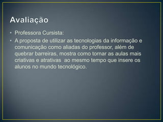 • Professora Cursista:
• A proposta de utilizar as tecnologias da informação e
  comunicação como aliadas do professor, além de
  quebrar barreiras, mostra como tornar as aulas mais
  criativas e atrativas ao mesmo tempo que insere os
  alunos no mundo tecnológico.
 