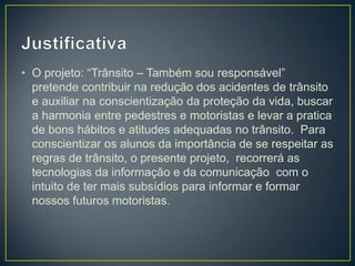 • O projeto: “Trânsito – Também sou responsável”
  pretende contribuir na redução dos acidentes de trânsito
  e auxiliar na conscientização da proteção da vida, buscar
  a harmonia entre pedestres e motoristas e levar a pratica
  de bons hábitos e atitudes adequadas no trânsito. Para
  conscientizar os alunos da importância de se respeitar as
  regras de trânsito, o presente projeto, recorrerá as
  tecnologias da informação e da comunicação com o
  intuito de ter mais subsídios para informar e formar
  nossos futuros motoristas.
 