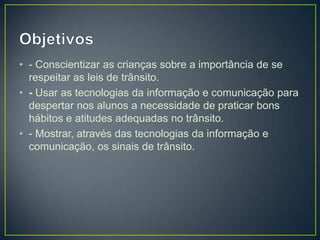 • - Conscientizar as crianças sobre a importância de se
  respeitar as leis de trânsito.
• - Usar as tecnologias da informação e comunicação para
  despertar nos alunos a necessidade de praticar bons
  hábitos e atitudes adequadas no trânsito.
• - Mostrar, através das tecnologias da informação e
  comunicação, os sinais de trânsito.
 