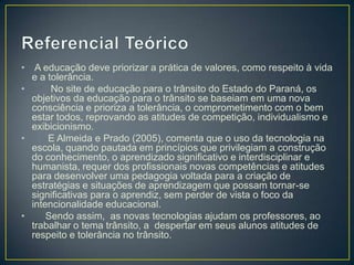 • A educação deve priorizar a prática de valores, como respeito à vida
  e a tolerância.
•      No site de educação para o trânsito do Estado do Paraná, os
  objetivos da educação para o trânsito se baseiam em uma nova
  consciência e prioriza a tolerância, o comprometimento com o bem
  estar todos, reprovando as atitudes de competição, individualismo e
  exibicionismo.
•     E Almeida e Prado (2005), comenta que o uso da tecnologia na
  escola, quando pautada em princípios que privilegiam a construção
  do conhecimento, o aprendizado significativo e interdisciplinar e
  humanista, requer dos profissionais novas competências e atitudes
  para desenvolver uma pedagogia voltada para a criação de
  estratégias e situações de aprendizagem que possam tornar-se
  significativas para o aprendiz, sem perder de vista o foco da
  intencionalidade educacional.
•     Sendo assim, as novas tecnologias ajudam os professores, ao
  trabalhar o tema trânsito, a despertar em seus alunos atitudes de
  respeito e tolerância no trânsito.
 