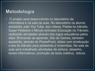 • O projeto será desenvolvido no laboratório de
  informática e na sala de aula. No laboratório os alunos
  assistirão, pelo You Tube, aos vídeos: Pateta no trânsito,
  Super Pedestre e Minuto animado Educação no Trânsito,
  realizarão atividades através dos jogos educativos pelos
  sites: Brincando se aprende, Site de Games, também
  assistirão, através do PowerPoint, slides com sinalização
  e leis do trânsito para pedestres e motoristas. Na sala de
  aula será trabalhado atividades de pintura, desenho,
  textos informativos, produção de texto coletivo, leitura.
 