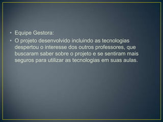 • Equipe Gestora:
• O projeto desenvolvido incluindo as tecnologias
  despertou o interesse dos outros professores, que
  buscaram saber sobre o projeto e se sentiram mais
  seguros para utilizar as tecnologias em suas aulas.
 