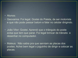 • Alunos:
• Geovanna: Foi legal. Gostei do Pateta, de ser motorista
  e que não pode passar batom e falar no celular dirigindo.

• João Vitor: Gostei. Aprendi que o triângulo do poste
  avisa que tem que parar. Foi legal brincar de trânsito e
  desenhar no computador.

• Mateus: Não sabia pra que serviam as placas dos
  postes. Achei bem legal o joguinho de dirigir e colocar as
  placas.
 