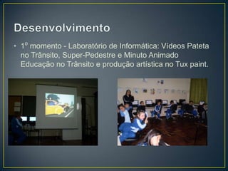 • 1⁰ momento - Laboratório de Informática: Vídeos Pateta
  no Trânsito, Super-Pedestre e Minuto Animado
  Educação no Trânsito e produção artística no Tux paint.
 