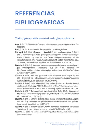 100Ensinar géneros de texto: conteúdos, estratégias e materiais
Antónia Coutinho & Noémia Jorge (coord.)
REFERÊNCIAS
BIBLIOGRÁFICAS
Textos, géneros de texto e ensino de géneros de texto
Amor, E. (1999). Didáctica do Português – Fundamentos e metodologias. Lisboa: Tex-
to Editora.
Bono, E. (2005). Os seis chapéus do pensamento. Lisboa: Pergaminho.
Chartrand, S.-G., Émery-Bruneau, J.; Sénéchal, K., com a colaboração de P. Riverin
(2015). Caractéristiques de 50 genres pour développer les compétences langagiè-
res en français. Disponível em: https://www.enseignementdufrancais.fse. ula-
val.ca/fichiers/site_ens_francais/modules/document_section_fichier/fichier_a056
7d2e5539_Caracteristiques_50_genres.pdf (consultado em 21/07/2019).
Coutinho, A. (2004), A ordem do expor em géneros académicos do português euro-
peu contemporâneo, Calidoscópio, 2(2), pp. 9-15, disponível em
http://www.revistas. unisinos.br/index.php/calidoscopio/article/view/6445 (con-
sultado em 28/07/2019).
Coutinho, A. (2007). Descrever géneros de texto: resistências e estratégias, pp. 639-
647, disponível em http://linguagem.unisul.br/paginas/ensino/pos/linguagem/
eventos/cd/Port/20.pdf (consultado em 20/07/2019).
Coutinho, A. (2008). “Marcadores discursivos e tipos de discurso”. Estudos Linguísti-
cos/Linguistic Studies, pp. 193-210. Disponível em http://clunl.fcsh.unl.pt/ wpcon-
tent/uploads/sites/12/2018/02/2lmariacoutinho.pdf (consultado em 20/07/2019).
Coutinho, A. (2012). Dos géneros de texto à gramática, Delta, 28 (1), disponível em
http://www.scielo.br/scielo.php?script=sci_arttext&pid=S0102-445020120001000
02 (consultado em 27/07/2019).
Coutinho, A. (2014). Géneros de texto: noção teórica e ferramenta didática. Disponí-
vel em http://www.dge.mec.pt/sites/default/files/Formacao/es_conf_generos_
texto_ ac.pdf (consultado em 25/07/2019).
Coutinho, A. (2015). Géneros de texto, modos de locução e sequências prototípicas.
Texto de apoia para Linguística do texto. Lisboa: FCSH/NOVA (Moodle).
Coutinho, A. (2019, no prelo). Texto e(m) linguística: teorias, cruzamentos, aplica-
ções. Lisboa: Colibri.
 