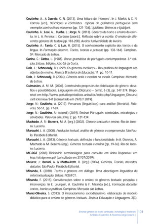 101Ensinar géneros de texto: conteúdos, estratégias e materiais
Antónia Coutinho & Noémia Jorge (coord.)
Coutinho, A., & Correia, C. N. (2013). Uma leitura de ‘Homero’. In J. Markic & C. N.
Correia (ed.), Descrições e contrastes. Tópicos de gramática portuguesa com
exemplos contrastivos eslovenos (pp. 121-136). Ljubliana: Univerza v Ljubljani.
Coutinho, A.; Leal, A.; Cunha, L.; Jorge, N. (2013). Géneros de texto e ensino da escri-
ta. In L. A. Pereira; I. Cardoso (coord.), Reflexão sobre a escrita. O ensino de dife-
rentes géneros de textos (pp. 183-200). Aveiro: Universidade de Aveiro.
Coutinho, A.; Tanto, C. & Luís, R. (2015). O conhecimento explícito dos textos e da
língua. In Formação docente. Textos, teorias e práticas (pp. 133-164). Campinas,
SP: Mercado de Letras.
Cunha, C.; Cintra, L. (1986). Breve gramática do português contemporâneo. 3.ª edi-
ção, Lisboa: Edições João Sá da Costa.
Dolz, J. ; Schneuwly, B. (1999). Os gêneros escolares – Das práticas de linguagem aos
objetos de ensino. Revista Brasileira de Educação, 11, pp. 10-11.
Dolz, J.; Schneuwly, B. (2004). Gêneros orais e escritos na escola. Campinas: Mercado
de Letras.
Guimarães, A. M. M. (2006). Construindo propostas de didatização de gênero: desa-
fios e possibilidades, Linguagem em (Dis)curso – LemD, 6 (3), pp. 347-374. Dispo-
nível em http://www.portaldeperiodicos.unisul.br/index.php/Linguagem_Discurso
/art icle/view/341 (consultado em 29/07/ 2019).
Jorge, N.; Coutinho, A. (2017). Percursos (linguísticos) para análise (literária). Pala-
vras, 50-51, pp. 77-87.
Jorge, N.; Coutinho, A.; (coord.) (2019). Ensinar Português: conteúdos, estratégias e
atividades. Palavras em Linha, 2, pp. 121-134.
Machado, A. R.; Bezerra, M. A. (org.) (2002). Gêneros textuais e ensino. Rio de Janei-
ro: Lucerna.
Marcushi, L. A. (2008). Produção textual, análise de gêneros e compreensão. São Pau-
lo: Parábola Editorial.
Marcushi, L. A. (2013). Gêneros textuais: definição e funcionalidade. In A. Dionísio, A.
Machado & M. Bezerra (org.), Gêneros textuais e ensino (pp. 19-36). Rio de Janei-
ro: Lucerna.
ME-DGE (2008). Dicionário terminológico para consulta em linha. Disponível em
http://dt.dge.mec.pt/ (consultado em 27/07/2019).
Meurer, J.; Bonini, A. & Motta-Roth, D. (org.) (2006). Gêneros, Teorias, métodos,
debates. São Paulo: Parábola Editorial.
Miranda, F. (2010). Textos e géneros em diálogo. Uma abordagem linguística da
intertextualização. Lisboa: FCG/FCT.
Miranda, F. (2015). Considerações sobre o ensino de gêneros textuais: pesquisa e
intervenção. In E. Leurquin, A. Coutinho & F. Miranda (ed.), Formação docente:
textos, teorias e práticas. Campinas: Mercado das Letras.
Muniz-Oliveira, S. (2013). O interacionismo sociodiscursivo: elaboração de modelo
didático para o ensino de gêneros textuais. Revista Educação e Linguagens, 2(3),
 