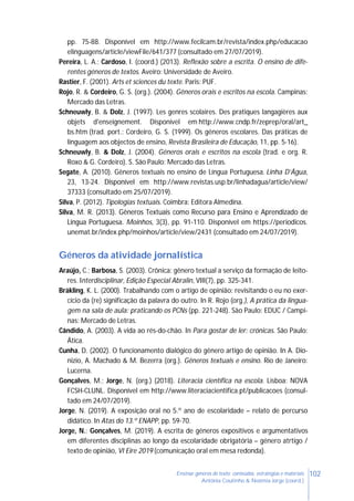 102Ensinar géneros de texto: conteúdos, estratégias e materiais
Antónia Coutinho & Noémia Jorge (coord.)
pp. 75-88. Disponível em http://www.fecilcam.br/revista/index.php/educacao
elinguagens/article/viewFile/641/377 (consultado em 27/07/2019).
Pereira, L. A.; Cardoso, I. (coord.) (2013). Reflexão sobre a escrita. O ensino de dife-
rentes géneros de textos. Aveiro: Universidade de Aveiro.
Rastier, F. (2001). Arts et sciences du texte. Paris: PUF.
Rojo, R. & Cordeiro, G. S. (org.). (2004). Gêneros orais e escritos na escola. Campinas:
Mercado das Letras.
Schneuwly, B. & Dolz, J. (1997). Les genres scolaires. Des pratiques langagières aux
objets d'enseignement. Disponível em http://www.cndp.fr/zeprep/oral/art_
bs.htm (trad. port.: Cordeiro, G. S. (1999). Os géneros escolares. Das práticas de
linguagem aos objectos de ensino, Revista Brasileira de Educação, 11, pp. 5-16).
Schneuwly, B. & Dolz, J. (2004). Géneros orais e escritos na escola (trad. e org. R.
Roxo & G. Cordeiro). S. São Paulo: Mercado das Letras.
Segate, A. (2010). Gêneros textuais no ensino de Língua Portuguesa. Linha D’Água,
23, 13-24. Disponível em http://www.revistas.usp.br/linhadagua/article/view/
37333 (consultado em 25/07/2019).
Silva, P. (2012). Tipologias textuais. Coimbra: Editora Almedina.
Silva, M. R. (2013). Gêneros Textuais como Recurso para Ensino e Aprendizado de
Língua Portuguesa. Moinhos, 3(3), pp. 91-110. Disponível em https://periodicos.
unemat.br/index.php/moinhos/article/view/2431 (consultado em 24/07/2019).
Géneros da atividade jornalística
Araújo, C.; Barbosa, S. (2003). Crônica: gênero textual a serviço da formação de leito-
res. Interdisciplinar, Edição Especial Abralin, VIII(7), pp. 325-341.
Bräkling, K. L. (2000). Trabalhando com o artigo de opinião: revisitando o eu no exer-
cício da (re) significação da palavra do outro. In R. Rojo (org.), A prática da lingua-
gem na sala de aula: praticando os PCNs (pp. 221-248). São Paulo: EDUC / Campi-
nas: Mercado de Letras.
Cândido, A. (2003). A vida ao rés-do-chão. In Para gostar de ler: crónicas. São Paulo:
Ática.
Cunha, D. (2002). O funcionamento dialógico do gênero artigo de opinião. In A. Dio-
nizio, A. Machado & M. Bezerra (org.). Gêneros textuais e ensino. Rio de Janeiro:
Lucerna.
Gonçalves, M.; Jorge, N. (org.) (2018). Literacia científica na escola. Lisboa: NOVA
FCSH-CLUNL. Disponível em http://www.literaciacientifica.pt/publicacoes (consul-
tado em 24/07/2019).
Jorge, N. (2019). A exposição oral no 5.º ano de escolaridade – relato de percurso
didático. In Atas do 13.º ENAPP, pp. 59-70.
Jorge, N.; Gonçalves, M. (2019). A escrita de géneros expositivos e argumentativos
em diferentes disciplinas ao longo da escolaridade obrigatória – género atrtigo /
texto de opinião, VI Eire 2019 (comunicação oral em mesa redonda).
 