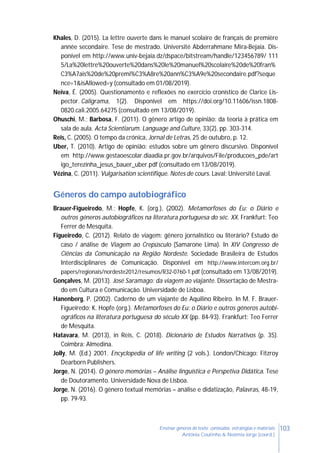 103Ensinar géneros de texto: conteúdos, estratégias e materiais
Antónia Coutinho & Noémia Jorge (coord.)
Khales, D. (2015). La lettre ouverte dans le manuel scolaire de français de première
année secondaire. Tese de mestrado. Université Abderrahmane Mira-Bejaia. Dis-
ponível em http://www.univ-bejaia.dz/dspace/bitstream/handle/123456789/ 111
5/La%20lettre%20ouverte%20dans%20le%20manuel%20scolaire%20de%20fran%
C3%A7ais%20de%20premi%C3%A8re%20ann%C3%A9e%20secondaire.pdf?seque
nce=1&isAllowed=y (consultado em 01/08/2019).
Neiva, É. (2005). Questionamento e reflexões no exercício cronístico de Clarice Lis-
pector. Caligrama, 1(2). Disponível em https://doi.org/10.11606/issn.1808-
0820.cali.2005.64275 (consultado em 13/08/2019).
Ohuschi, M.; Barbosa, F. (2011). O gênero artigo de opinião: da teoria à prática em
sala de aula. Acta Scientiarum. Language and Culture, 33(2), pp. 303-314.
Reis, C. (2005). O tempo da crónica, Jornal de Letras, 25 de outubro, p. 12.
Uber, T. (2010). Artigo de opinião: estudos sobre um gênero discursivo. Disponível
em http://www.gestaoescolar.diaadia.pr.gov.br/arquivos/File/producoes_pde/art
igo_terezinha_jesus_bauer_uber.pdf (consultado em 13/08/2019).
Vézina, C. (2011). Vulgarisation scientifique. Notes de cours. Laval: Université Laval.
Géneros do campo autobiográfico
Brauer-Figueiredo, M.; Hopfe, K. (org.), (2002). Metamorfoses do Eu: o Diário e
outros géneros autobiográficos na literatura portuguesa do séc. XX. Frankfurt: Teo
Ferrer de Mesquita.
Figueiredo, C. (2012). Relato de viagem: gênero jornalístico ou literário? Estudo de
caso / análise de Viagem ao Crepúsculo (Samarone Lima). In XIV Congresso de
Ciências da Comunicação na Região Nordeste. Sociedade Brasileira de Estudos
Interdisciplinares de Comunicação. Disponível em http://www.intercom.org.br/
papers/regionais/nordeste2012/resumos/R32-0760-1.pdf (consultado em 13/08/2019).
Gonçalves, M. (2013). José Saramago: da viagem ao viajante. Dissertação de Mestra-
do em Cultura e Comunicação. Universidade de Lisboa.
Hanenberg, P. (2002). Caderno de um viajante de Aquilino Ribeiro. In M. F. Brauer-
Figueiredo; K. Hopfe (org.). Metamorfoses do Eu: o Diário e outros géneros autobi-
ográficos na literatura portuguesa do século XX (pp. 84-93). Frankfurt: Teo Ferrer
de Mesquita.
Hatavara, M. (2013), in Reis, C. (2018). Dicionário de Estudos Narrativos (p. 35).
Coimbra: Almedina.
Jolly, M. (Ed.) 2001. Encyclopedia of life writing (2 vols.). London/Chicago: Fitzroy
Dearborn Publishers.
Jorge, N. (2014). O género memórias – Análise linguística e Perspetiva Didática. Tese
de Doutoramento. Universidade Nova de Lisboa.
Jorge, N. (2016). O género textual memórias – análise e didatização, Palavras, 48-19,
pp. 79-93.
 
