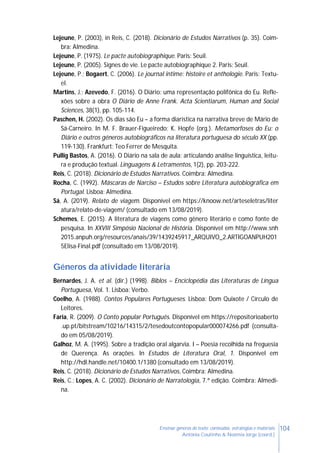 104Ensinar géneros de texto: conteúdos, estratégias e materiais
Antónia Coutinho & Noémia Jorge (coord.)
Lejeune, P. (2003), in Reis, C. (2018). Dicionário de Estudos Narrativos (p. 35). Coim-
bra: Almedina.
Lejeune, P. (1975). Le pacte autobiographique. Paris: Seuil.
Lejeune, P. (2005). Signes de vie. Le pacte autobiographique 2. Paris: Seuil.
Lejeune, P.; Bogaert, C. (2006). Le journal intime: histoire et anthologie. Paris: Textu-
el.
Martins, J.; Azevedo, F. (2016). O Diário: uma representação polifônica do Eu. Refle-
xões sobre a obra O Diário de Anne Frank. Acta Scientiarum, Human and Social
Sciences, 38(1), pp. 105-114.
Paschen, H. (2002). Os dias são Eu – a forma diarística na narrativa breve de Mário de
Sá-Carneiro. In M. F. Brauer-Figueiredo; K. Hopfe (org.). Metamorfoses do Eu: o
Diário e outros géneros autobiográficos na literatura portuguesa do século XX (pp.
119-130). Frankfurt: Teo Ferrer de Mesquita.
Pullig Bastos, A. (2016). O Diário na sala de aula: articulando análise linguística, leitu-
ra e produção textual. Linguagens & Letramentos, 1(2), pp. 203-222.
Reis, C. (2018). Dicionário de Estudos Narrativos. Coimbra: Almedina.
Rocha, C. (1992). Máscaras de Narciso – Estudos sobre Literatura autobiográfica em
Portugal. Lisboa: Almedina.
Sá, A. (2019). Relato de viagem. Disponível em https://knoow.net/arteseletras/liter
atura/relato-de-viagem/ (consultado em 13/08/2019).
Schemes, E. (2015). A literatura de viagens como gênero literário e como fonte de
pesquisa. In XXVIII Simpósio Nacional de História. Disponível em http://www.snh
2015.anpuh.org/resources/anais/39/1439245917_ARQUIVO_2.ARTIGOANPUH201
5Elisa-Final.pdf (consultado em 13/08/2019).
Géneros da atividade literária
Bernardes, J. A. et al. (dir.) (1998). Biblos – Enciclopédia das Literaturas de Língua
Portuguesa, Vol. 1. Lisboa: Verbo.
Coelho, A. (1988). Contos Populares Portugueses. Lisboa: Dom Quixote / Círculo de
Leitores.
Faria, R. (2009). O Conto popular Português. Disponível em https://repositorioaberto
.up.pt/bitstream/10216/14315/2/tesedoutcontopopular000074266.pdf (consulta-
do em 05/08/2019).
Galhoz, M. A. (1995). Sobre a tradição oral algarvia. I – Poesia recolhida na freguesia
de Querença. As orações. In Estudos de Literatura Oral, 1. Disponível em
http://hdl.handle.net/10400.1/1380 (consultado em 13/08/2019).
Reis, C. (2018). Dicionário de Estudos Narrativos, Coimbra: Almedina.
Reis, C.; Lopes, A. C. (2002). Dicionário de Narratologia, 7.ª edição. Coimbra: Almedi-
na.
 