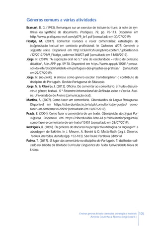 105Ensinar géneros de texto: conteúdos, estratégias e materiais
Antónia Coutinho & Noémia Jorge (coord.)
Géneros comuns a várias atividades
Brassart, D. G. (1993). Remarques sur un exercice de lecture-écriture: la note de syn-
thèse ou synthèse de documents. Pratiques, 79, pp. 95-113. Disponível em
http://www.pratiquescresef.com/p079_br1.pdf (consultado em 30/07/2019).
Fidalgo, M. (2017). Comentar revisões e rever comentários: estratégias de
(co)produção textual em contexto profissional. In Cadernos WGT: Comente o
seguinte texto. Disponível em http://clunl.fcsh.unl.pt/wp-content/uploads/sites
/12/2017/09/9_Fidalgo_cadernos16WGT.pdf (consultado em 14/08/2019).
Jorge, N. (2019). “A exposição oral no 5.º ano de escolaridade – relato de percurso
didático”, Atas APP, pp. 59-70. Disponível em https://www.app.pt/10901/ percur-
sos-da-interdisciplinaridade-em-portugues-dos-projetos-as-praticas/ (consultado
em 22/07/2019).
Jorge, N. (no prelo). A síntese como género escolar transdisciplinar: o contributo da
disciplina de Português. Revista Portuguesa de Educação.
Jorge, N. & Ribeiros, I. (2013). Oficina. Do comentar ao comentário: atitudes discursi-
vas e género textual. 5.º Encontro Internacional de Reflexão sobre a Escrita. Avei-
ro: Universidade de Aveiro (comunicação oral).
Martins, A. (2007). Como fazer um comentário. Ciberdúvidas da Língua Portuguesa.
Disponível em https://ciberduvidas.iscte-iul.pt/consultorio/perguntas/ como-
fazer-um-comentario/20999 (consultado em 19/07/2019).
Prada, E. (2004). Como fazer o comentário de um texto. Ciberdúvidas da Língua Por-
tuguesa. Disponível em https://ciberduvidas.iscte-iul.pt/consultorio/perguntas/
como-fazer-o-comentario-de-um-texto/13451 (consultado em 28/07/2019).
Rodrigues, R. (2005). Os gêneros do discurso na perspectiva dialógica da linguagem: a
abordagem de Bakhtin. In J. Meurer, A. Bonini & D. Motta-Roth (org.), Gêneros,
Teorias, métodos, debates (pp. 152-183). São Paulo: Parábola Editorial.
Palma, T. (2017). O lugar do comentário na disciplina de Português. Trabalhado reali-
zado no âmbito da Unidade Curricular Linguística do Texto. Universidade Nova de
Lisboa.
 