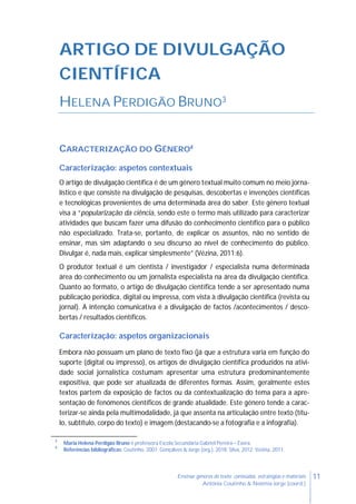 11Ensinar géneros de texto: conteúdos, estratégias e materiais
Antónia Coutinho & Noémia Jorge (coord.)
ARTIGO DE DIVULGAÇÃO
CIENTÍFICA
HELENA PERDIGÃO BRUNO3
CARACTERIZAÇÃO DO GÉNERO4
Caracterização: aspetos contextuais
O artigo de divulgação científica é de um género textual muito comum no meio jorna-
lístico e que consiste na divulgação de pesquisas, descobertas e invenções científicas
e tecnológicas provenientes de uma determinada área do saber. Este género textual
visa a “popularização da ciência, sendo este o termo mais utilizado para caracterizar
atividades que buscam fazer uma difusão do conhecimento científico para o público
não especializado. Trata-se, portanto, de explicar os assuntos, não no sentido de
ensinar, mas sim adaptando o seu discurso ao nível de conhecimento do público.
Divulgar é, nada mais, explicar simplesmente” (Vézina, 2011:6).
O produtor textual é um cientista / investigador / especialista numa determinada
área do conhecimento ou um jornalista especialista na área da divulgação científica.
Quanto ao formato, o artigo de divulgação científica tende a ser apresentado numa
publicação periódica, digital ou impressa, com vista à divulgação científica (revista ou
jornal). A intenção comunicativa é a divulgação de factos /acontecimentos / desco-
bertas / resultados científicos.
Caracterização: aspetos organizacionais
Embora não possuam um plano de texto fixo (já que a estrutura varia em função do
suporte (digital ou impresso), os artigos de divulgação científica produzidos na ativi-
dade social jornalística costumam apresentar uma estrutura predominantemente
expositiva, que pode ser atualizada de diferentes formas. Assim, geralmente estes
textos partem da exposição de factos ou da contextualização do tema para a apre-
sentação de fenómenos científicos de grande atualidade. Este género tende a carac-
terizar-se ainda pela multimodalidade, já que assenta na articulação entre texto (títu-
lo, subtítulo, corpo do texto) e imagem (destacando-se a fotografia e a infografia).
3
Maria Helena Perdigão Bruno é professora Escola Secundária Gabriel Pereira – Évora.
4
Referências bibliográficas: Coutinho, 2007; Gonçalves & Jorge (org.), 2018; Silva, 2012; Vézina, 2011.
 