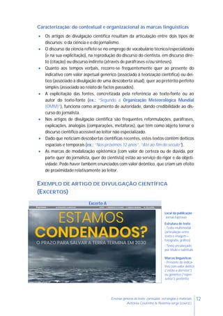 12Ensinar géneros de texto: conteúdos, estratégias e materiais
Antónia Coutinho & Noémia Jorge (coord.)
Caracterização: do contextual e organizacional às marcas linguísticas
 Os artigos de divulgação científica resultam da articulação entre dois tipos de
discursos: o da ciência e o do jornalismo.
 O discurso da ciência reflete-se no emprego de vocabulário técnico/especializado
(e na sua explicitação), na reprodução do discurso do cientista, em discurso dire-
to (citação) ou discurso indireto (através de paráfrases e/ou sínteses).
 Quanto aos tempos verbais, recorre-se frequentemente quer ao presente do
indicativo com valor aspetual genérico (associado à teorização científica) ou deí-
tico (associado à divulgação de uma descoberta atual), quer ao pretérito perfeito
simples (associado ao relato de factos passados).
 A explicitação das fontes, concretizada pela referência ao texto-fonte ou ao
autor do texto-fonte (ex.: “Segundo a Organização Meteorológica Mundial
(OMM)”), funciona como argumento de autoridade, dando credibilidade ao dis-
curso do jornalista.
 Nos artigos de divulgação científica são frequentes reformulações, paráfrases,
explicações, analogias (comparações, metáforas), que têm como objeto tornar o
discurso científico acessível ao leitor não especializado.
 Dado que noticiam descobertas científicas recentes, estes textos contêm deíticos
espaciais e temporais (ex.: “Nos próximos 12 anos”, “Até ao fim do século”).
 As marcas de modalização epistémica (com valor de certeza ou de dúvida, por
parte quer do jornalista, quer do cientista) estão ao serviço do rigor e da objeti-
vidade. Pode haver também enunciados com valor deôntico, que criam um efeito
de proximidade relativamente ao leitor.
EXEMPLO DE ARTIGO DE DIVULGAÇÃO CIENTÍFICA
(EXCERTOS)
Excerto A
Expresso | ALTERAÇÕES CLIMÁTICAS INTRO I. PRESENTE E FUTURO II. DEBATE MUNDIAL III. SOLUÇÕES
Local da publicação
Jornal Expresso
Estrutura do texto
- Texto multimodal
(articulação entre
texto e imagem –
fotografia, gráfico)
- Texto encabeçado
por título e subtítulo
Marcas linguísticas
- Presente do indica-
tivo com valor deítico
(“estão a derreter”)
ou genérico (“repre-
senta”), pretérito
 