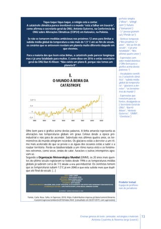 13Ensinar géneros de texto: conteúdos, estratégias e materiais
Antónia Coutinho & Noémia Jorge (coord.)
Tique-taque tique-taque, o relógio está a contar.
A catástrofe climática parece inevitável e o mundo “está a falhar em travá-la”,
como afirmou o secretário-geral da ONU, António Guterres, na Conferência da
ONU sobre Alterações Climáticas (COP24) em Katowice, na Polónia.
Se não se tomarem medidas ambiciosas nos próximos 12 anos para limitar a
subida média global da temperatura a não mais de 1,5° C até ao fim do século,
os cenários que se anteveem revelam um planeta muito diferente daquele em
que vivemos.
Para a maioria dos que leem estas linhas, a catástrofe pode parecer longínqua
mas é já uma fatalidade para muitos. E como disse em 2016 o então secretário-
geral da ONU Ban Ki-Moon: “Não existe um plano B, porque não temos um
planeta B”.
perfeito simples
(“disse”, “atingi-
ram”), futuro
(“tomarem”)
- 3.ª pessoa gramati-
cal (“Perde-se”)
- Deíticos temporais
(“Nos próximos 12
anos”, “Até ao fim do
século”, “é já uma
fatalidade”, “Nos
últimos quatro anos”)
- Expressões com
valor modal deôntico
(“Olhe bem para o
gráfico acima destas
palavras.”)
- Vocabulário científi-
co (“catástrofe climá-
tica”, “subida média
global da temperatu-
ra”, “glaciares a der-
reter”, “os termóme-
tros do mundo”)
- Expressões que
remetem para as
fontes, divulgando-as
(“Secretário Geral da
ONU”, “Ban Ki-
Moon”, “António
Guterres”, “OMM”,
“Cientistas”)
Produtor textual
Equipa de profissio-
nais do jornalismo
I.
O MUNDO À BEIRA DA
CATÁSTROFE
Olhe bem para o gráfico acima destas palavras. A linha amarela representa as
alterações nas temperaturas globais em graus Celsius desde a época pré-
industrial e não pára de ascender. Sobretudo nos últimos quatro anos, os ter-
mómetros do mundo atingiram recordes. Os glaciares estão a derreter a um rit-
mo mais acelerado do que se previa e as águas dos oceanos estão a subir e a
roubar território. Perde-se biodiversidade a um ritmo nunca visto e os fenóme-
nos extremos, como secas, ondas de calor, furacões e outras intempéries agra-
vam-se.
Segundo a Organização Meteorológica Mundial (OMM), os 20 anos mais quen-
tes do último século registaram-se todos desde 1996 e as temperaturas médias
globais já subiram cerca de 1˚C desde a era pré-industrial. Os cientistas temem
que as temperaturas subam 1,5˚C já em 2040 e que esta subida mais que dupli-
que até final do século. […]
Tomás, Carla; Rosa, Sofia, in Expresso, 2018, https://sdistribution.impresa.pt/data/content/binaries
/custom/expresso/ambiente2018/index.html (consultado em 26/07/2019, com supressões)
 