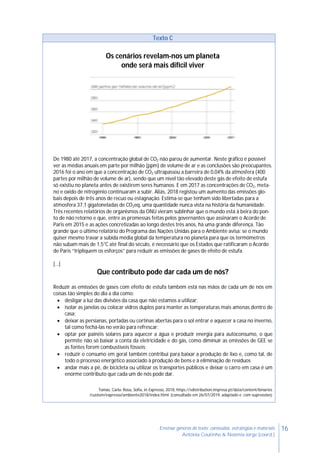 16Ensinar géneros de texto: conteúdos, estratégias e materiais
Antónia Coutinho & Noémia Jorge (coord.)
Texto C
Os cenários revelam-nos um planeta
onde será mais difícil viver
De 1980 até 2017, a concentração global de CO2 não parou de aumentar. Neste gráfico é possível
ver as médias anuais em parte por milhão (ppm) de volume de ar e as conclusões são preocupantes.
2016 foi o ano em que a concentração de CO2 ultrapassou a barreira de 0,04% da atmosfera (400
partes por milhão de volume de ar), sendo que um nível tão elevado deste gás de efeito de estufa
só existiu no planeta antes de existirem seres humanos. E em 2017 as concentrações de CO2, meta-
no e oxido de nitrogénio continuaram a subir. Aliás, 2018 registou um aumento das emissões glo-
bais depois de três anos de recuo ou estagnação. Estima-se que tenham sido libertadas para a
atmosfera 37,1 gigatoneladas de CO2eq, uma quantidade nunca vista na história da humanidade.
Três recentes relatórios de organismos da ONU vieram sublinhar que o mundo está à beira do pon-
to de não retorno e que, entre as promessas feitas pelos governantes que assinaram o Acordo de
Paris em 2015 e as ações concretizadas ao longo destes três anos, há uma grande diferença. Tão
grande que o último relatório do Programa das Nações Unidas para o Ambiente avisa: se o mundo
quiser mesmo travar a subida média global da temperatura no planeta para que os termómetros
não subam mais de 1,5°C até final do século, é necessário que os Estados que ratificaram o Acordo
de Paris “tripliquem os esforços” para reduzir as emissões de gases de efeito de estufa.
[…]
Que contributo pode dar cada um de nós?
Reduzir as emissões de gases com efeito de estufa também está nas mãos de cada um de nós em
coisas tão simples do dia a dia como:
 desligar a luz das divisões da casa que não estamos a utilizar;
 isolar as janelas ou colocar vidros duplos para manter as temperaturas mais amenas dentro de
casa;
 deixar as persianas, portadas ou cortinas abertas para o sol entrar e aquecer a casa no inverno,
tal como fechá-las no verão para refrescar;
 optar por painéis solares para aquecer a água e produzir energia para autoconsumo, o que
permite não só baixar a conta da eletricidade e do gás, como diminuir as emissões de GEE se
as fontes forem combustíveis fósseis;
 reduzir o consumo em geral também contribui para baixar a produção de lixo e, como tal, de
todo o processo energético associado à produção de bens e à eliminação de resíduos
 andar mais a pé, de bicicleta ou utilizar os transportes públicos e deixar o carro em casa é um
enorme contributo que cada um de nós pode dar.
Tomás, Carla; Rosa, Sofia, in Expresso, 2018, https://sdistribution.impresa.pt/data/content/binaries
/custom/expresso/ambiente2018/index.html (consultado em 26/07/2019, adaptado e com supressões)
 
