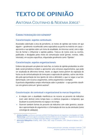 17Ensinar géneros de texto: conteúdos, estratégias e materiais
Antónia Coutinho & Noémia Jorge (coord.)
TEXTO DE OPINIÃO
ANTÓNIA COUTINHO & NOÉMIA JORGE5
CARACTERIZAÇÃO DO GÉNERO6
Caracterização: aspetos contextuais
Associados sobretudo à área do jornalismo, os textos de opinião são textos em que
alguém – geralmente reconhecido como especialista ou perito na matéria em causa –
apresenta a sua opinião sobre um tema da atualidade, de interesse social, com o obje-
tivo de formar e influenciar a opinião pública. Trata-se de textos orais ou escritos,
publicados e divulgados pelos meios de comunicação social (jornais, revistas, rádio,
televisão), em secções específicas, etiquetadas geralmente como “Opinião”.
Caracterização: aspetos organizacionais
Embora não possuam um plano de texto fixo, os textos de opinião produzidos na ativi-
dade social jornalística tendem a apresentar uma estrutura argumentativa, que pode
ser atualizada de diferentes formas. Assim, se alguns textos partem da exposição de
factos ou da contextualização do tema para a expressão de opiniões, outros são inicia-
dos pela apresentação da tese (ponto de vista a defender), a que se segue a sua fun-
damentação, com recurso a argumentos, contra-argumentos e exemplos.
O peritexto disponibiliza sempre informação sobre o produtor – o que permite classifi-
car este género como um “género autoral”.
Caracterização: do contextual e organizacional às marcas linguísticas
 A relação com a atualidade manifesta-se no recurso ao presente do indicativo
(com valor deítico) como tempo base e a deíticos (espaciais e temporais), que
localizam os acontecimentos no espaço e no tempo.
 Ocorrem também formas de presente do indicativo com valor genérico, associa-
das à apresentação de argumentos e à formulação da tese ou da conclusão (como
estratégia de validação).
5
Antónia Coutinho é professora associada na NOVA FCSH (Departamento de Linguística) e investigadora no CLUNL.
Noémia Jorge é professora adjunta convidada no Instituto Politécnico de Leiria (ESECS – Departamento de Línguas
e Literaturas), professora no Colégio Verde Água (Mafra) e investigadora no CLUNL.
6
Referências bibliográficas: Bräkling, 2000; Cunha, 2002; Jorge & Gonçalves, 2019; Ohuschi & Barbosa, 2011;
Uber, 2010.
 