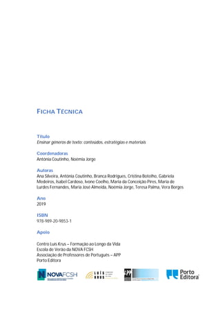 FICHA TÉCNICA
Título
Ensinar géneros de texto: conteúdos, estratégias e materiais
Coordenadoras
Antónia Coutinho, Noémia Jorge
Autoras
Ana Silveira, Antónia Coutinho, Branca Rodrigues, Cristina Botelho, Gabriela
Medeiros, Isabel Cardoso, Ivone Coelho, Maria da Conceição Pires, Maria de
Lurdes Fernandes, Maria José Almeida, Noémia Jorge, Teresa Palma, Vera Borges
Ano
2019
ISBN
978-989-20-9853-1
Apoio
Centro Luís Krus – Formação ao Longo da Vida
Escola de Verão da NOVA FCSH
Associação de Professores de Português – APP
Porto Editora
 