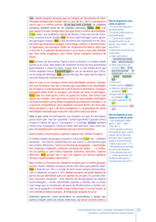23Ensinar géneros de texto: conteúdos, estratégias e materiais
Antónia Coutinho & Noémia Jorge (coord.)
Sim, cidadã europeia, desejosa que me chegue um documento de iden-
tificação europeu para acabar com o caos de bi’s, dni’s e passaportes
vários que é a minha carteira. Já sei que está a pensar, os cidadãos
europeus também terão de ser cidadãos nacionais. Talvez, mas e de
que nação? Eu não consigo dizer-lhe qual seria a minha nacionalidade.
É que, sabe, sou sevilhana, natural de Borba, o meu avô era de Estre-
moz, a minha avó de Sevilha mas foi viver para Portugal, nunca apren-
deu português sequer, mas o avô da minha avó espanhola era de Setú-
bal. Nem que seja para o poupar a esta longa, confusa, e desinteressan-
te explicação, sou europeia. Podia ser simplesmente ibérica, dizer que
o meu lar é o sudoeste da península, e já aí teria o meu país dividido
por uma linha imaginária, sem entrar numa categoria canónica de
nação.
Mas há mais, fui de Erasmus, fiquei a viver na Áustria, e a minha cidade
passou a ser Graz. Não abdico de Glühwein na lista do meu património
gastronómico e estou há tanto tempo sem ir a esta minha terra que
tenho saudades físicas. É possível que lhe soe ao idealismo que critica-
va no artigo de domingo, mas garanto-lhe que lhe expus factos objecti-
vos sem ânimo de romanticismo.
Não se trata se ser europeu contra uma identidade nacional. Socieda-
des sem fronteiras não são o mesmo que sociedades sem identidade.
Ser europeu é a sobreposição de muitos factores identitários. Qualquer
português pode sentir-se europeu, sem deixar de sentir-se português.
Mas cada vez mais gente, entre os quais me incluo, não temos (em
abono da verdade, nem queremos muito) ter uma simples identidade
nacional limitada a umas linhas imaginárias previamente traçadas. E se
é possível compatibilizar uma cidadania nacional dentro de uma cida-
dania europeia, o que é de facto antagónico é a acumulação de várias
identidades nacionais que essas sim, vão contra umas às outras.
Sabe o que custa ser portuguesa, nas ocasiões em que ser português
passa muito por “não ser espanhol”, sendo espanhola? Quando somos
imunes à falácia de que o “estrangeiro” é o inimigo, porque também
somos esse estrangeiro, torna-se muito fácil perceber uma coisa sim-
ples. As simplificações nacionalistas são uma terrível mentira.
Somos todos o mesmo povo e querem separar-nos. Divide et impera.
O melhor legado da geração erasmus e interrrail é que nós, “cidadãos
nacionais”, nos fomos conhecendo uns aos outros, e descobrimos que
não éramos diferentes. Temos as mesmas preocupações – oportunida-
des, emprego, migrações, ambiente, proteção de dados, … – e nenhu-
ma se confina a uma esfera nacional. Comemos diferente, falamos
diferente. Mas porque raio é que isso alguma vez deveria significar
direitos e oportunidades diferentes?
Não reclamo a invenção da cidadania europeia para a minha geração;
sempre houve cidadãos europeus dentro das elites que podiam viajar.
Mas o final do séc. XX e o estado de bem-estar europeu democratiza-
ram a cidadania europeia. E um cidadão europeu não pode abdicar de
partes da sua identidade para ser apenas de um país. As grandes divi-
sões nacionais europeias – nem falemos da desagregação do império
austro-húngaro – foram desenhadas quando o mundo não ia muito
mais longe que as imediações da bacia do Mediterrâneo e faziam sen-
tido nessa geografia. O mundo é hoje muito maior, e a esta escala, só
tem sentido um bloco europeu. A integração europeia far-se-á.
Podemos ignorá-lo, como pretendem os nacionalistas e deixar que
outros o façam contra os nossos interesses, ou tomar controlo sobre o
Marcas linguísticas asso-
ciadas ao género
- Presente do Indicativo
(predominante)
- Pretérito (sobretudo na
exemplificação)
- 1. ª pessoa do singular
(predominante) ou do
plural (“não temos”, “nem
queremos”)
- Expressões da atitude do
enunciador
 valor apreciativo
(“Estranha-me muitís-
simo”,“parece-me que”)
 valor epistémico de
certeza (“Sim”; “Já sei
que está a pensar”, “De
certeza que”) ou dúvida
(“Talvez”, “É possível
que”)
- Conectores
 Valor causal (“porque”)
 Valor de contraste ou
oposição (“mas”)
 Expressão de hipótese
ou condição (“Se”)
 Valor explicativo (“É
que”)
 Valor concessivo (“Pois
sim”)
Marcas linguísticas asso-
ciadas ao estilo do autor
- Tom oralizante/ dialo-
gante ( “Sim”, “sabe”,
“Pois sim ”)
- Interrogações retóricas,
interpelando quer o desti-
natário direto (António
Barreto), quer o grande
público, potencial leitor
(“Sabe o que custa …?”)
- Simulação de proximida-
de com o destinatário
(“Caro António Barreto”,
“… venho aproveitar-me
do Observador para o
convidar para um café.”)
 