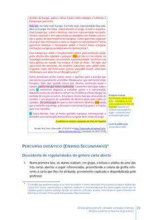 24Ensinar géneros de texto: conteúdos, estratégias e materiais
Antónia Coutinho & Noémia Jorge (coord.)
destino da Europa, sobre o nosso futuro como cidadãos e construir a
Europa que queremos.
Pois sim, faz falta mais Europa. Faz falta mais representação dos cida-
dãos na Europa. Por favor, vamos discutir a Europa. O todo e as partes.
Essa Europa que, como o Alentejo, não tem representação nos parla-
mentos nacionais e tem sobrevivido ao abandono com fundos estrutu-
rais e planos de desenvolvimento europeus. Como queremos organizar
a Europa? Que instituições e como se elegem os representantes? Como
queremos distribuir e hierarquizar poder e meios? Como assegurar
instituições europeias verdadeiramente democráticas?
Essa Europa que ainda é invejável pela cultura, pela protecção social,
pelos direitos dos cidadãos e pela paz. Mas já não o é na ciência, na
tecnologia, na inovação, na economia, na produtividade, na defesa e na
força política no mundo. Faz lembrar A Vida de Brian: “All right, but
apart from the sanitation, the medicine, education, wine, public order,
irrigation, roads, the fresh-water system, and public health, what have
the Romans ever done for us? Brought peace?”
Como democrata aceito muitas visões e opiniões para a Europa que
não são necessariamente as minhas. Menos uma: que não exista União
Europeia. Sabe que, quando temos paz, direitos, protecção social e
cultura, parece-me que temos muitíssimo. E podemos conseguir tudo o
resto se estivermos dispostos a trabalhar juntos e a comunicação
depende menos de um idioma comum ou 24 idiomas oficiais do que da
vontade de escutar os outros. A Europa é muito mais que uma união de
estados, é um projecto de sociedade de direitos iguais para todos os
cidadãos. De certeza que lhe parece horrivelmente idealista, mas ainda
que o caminho seja longo, a direcção é mais União Europeia e a maioria
quer esse caminho.
Se havia dúvidas, hoje já temos partidos europeus transnacionais a
defender uma construção democrática europeia. Bem-vindo à Europa.
Candidata às eleições europeias do Volt em Espanha
Rosado, Ana Costa, Observador, 23/5/2019, in https://observador.pt/opiniao/carta-
aberta-a-antonio-barreto/ (consultado em 28/07/2019)
Produtor textual
Ana Rosado, cidadã euro-
peia e Candidata às elei-
ções europeias do Volt em
Espanha (assume um
estatuto sociosubjetivo
duplo, revelando uma
profunda implicação)
Local de publicação
Jornal Observador
PERCURSO DIDÁTICO (ENSINO SECUNDÁRIO)9
Descoberta de regularidades do género carta aberta
1. Numa primeira fase, os alunos realizam, em grupo, a leitura e análise de uma das
três cartas abertas a seguir referenciadas, preenchendo a coluna da grelha refe-
rente à carta que lhes foi atribuída, previamente explicada e disponibilizada pelo
professor:
9
O trabalho que propomos dirige-se ao nível secundário, e temos sobretudo em perspetiva os alunos adultos dos
cursos EFA, cursos cuja estrutura e objetivos implicam a consciencialização dos vários papéis sociais que os
cidadãos podem assumir ao longo da vida, em diversos contextos. A saber, mencionam-se quatro Domínios de
Referência: Privado, Profissional, Institucional e Macroestrutural.
 