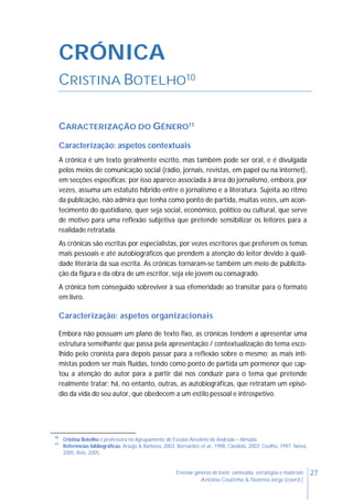 27Ensinar géneros de texto: conteúdos, estratégias e materiais
Antónia Coutinho & Noémia Jorge (coord.)
CRÓNICA
CRISTINA BOTELHO10
CARACTERIZAÇÃO DO GÉNERO11
Caracterização: aspetos contextuais
A crónica é um texto geralmente escrito, mas também pode ser oral, e é divulgada
pelos meios de comunicação social (rádio, jornais, revistas, em papel ou na internet),
em secções específicas; por isso aparece associada à área do jornalismo, embora, por
vezes, assuma um estatuto híbrido entre o jornalismo e a literatura. Sujeita ao ritmo
da publicação, não admira que tenha como ponto de partida, muitas vezes, um acon-
tecimento do quotidiano, quer seja social, económico, político ou cultural, que serve
de motivo para uma reflexão subjetiva que pretende sensibilizar os leitores para a
realidade retratada.
As crónicas são escritas por especialistas, por vezes escritores que preferem os temas
mais pessoais e até autobiográficos que prendem a atenção do leitor devido à quali-
dade literária da sua escrita. As crónicas tornaram-se também um meio de publicita-
ção da figura e da obra de um escritor, seja ele jovem ou consagrado.
A crónica tem conseguido sobreviver à sua efemeridade ao transitar para o formato
em livro.
Caracterização: aspetos organizacionais
Embora não possuam um plano de texto fixo, as crónicas tendem a apresentar uma
estrutura semelhante que passa pela apresentação / contextualização do tema esco-
lhido pelo cronista para depois passar para a reflexão sobre o mesmo; as mais inti-
mistas podem ser mais fluídas, tendo como ponto de partida um pormenor que cap-
tou a atenção do autor para a partir daí nos conduzir para o tema que pretende
realmente tratar; há, no entanto, outras, as autobiográficas, que retratam um episó-
dio da vida do seu autor, que obedecem a um estilo pessoal e introspetivo.
10
Cristina Botelho é professora no Agrupamento de Escolas Anselmo de Andrade – Almada.
11
Referências bibliográficas: Araújo & Barbosa, 2003; Bernardes et al., 1998; Cândido, 2003; Coelho, 1997; Neiva,
2005; Reis, 2005.
 