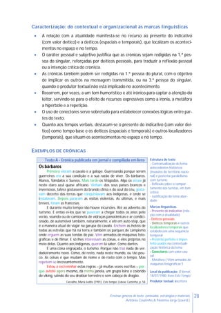 28Ensinar géneros de texto: conteúdos, estratégias e materiais
Antónia Coutinho & Noémia Jorge (coord.)
Caracterização: do contextual e organizacional às marcas linguísticas
 A relação com a atualidade manifesta-se no recurso ao presente do indicativo
(com valor deítico) e a deíticos (espaciais e temporais), que localizam os aconteci-
mentos no espaço e no tempo.
 O caráter pessoal e subjetivo justifica que as crónicas sejam redigidas na 1.ª pes-
soa do singular, reforçadas por deíticos pessoais, para traduzir a reflexão pessoal
ou a intenção crítica do cronista.
 As crónicas também podem ser redigidas na 1.ª pessoa do plural, com o objetivo
de implicar os outros na mensagem transmitida, ou na 3.ª pessoa do singular,
quando o produtor textual não está implicado no acontecimento.
 Recorrem, por vezes, a um tom humorístico e até irónico para captar a atenção do
leitor, servindo-se para o efeito de recursos expressivos como a ironia, a metáfora
a hipérbole e a repetição.
 O uso de conectores serve sobretudo para estabelecer conexões lógicas entre par-
tes do texto.
 Quanto aos tempos verbais, destacam-se o presente do indicativo (com valor deí-
tico) como tempo base e os deíticos (espaciais e temporais) e outros localizadores
(temporais), que situam os acontecimentos no espaço e no tempo.
EXEMPLOS DE CRÓNICAS
Texto A - Crónica publicada em jornal e compilada em livro Estrutura do texto
- Contextualização do tema:
antecedentes históricos
(invasões do território nacio-
nal) e posterior paralelismo
com turismo
- Reflexão sobre o compor-
tamento dos turistas, em tom
crítico
- Justificação do tema abor-
dado
Marcas linguísticas
- Presente do indicativo (rela-
ção com a atualidade)
- Deíticos pessoais
- Deíticos temporais e outros
localizadores temporais que
estabelecem uma sequência
temporal
- Pretérito perfeito e imper-
feito usados na contextuali-
zação histórica do tema
- Conectores com valor cau-
sal
- Metáfora (“Vêm armados de
máquinas fotográficas”)
Local da publicação: O Jornal,
18/07/1980; livro Este Tempo
Produtor textual: escritora
Os bárbaros
Primeiro vieram a cavalo e a galope. Guerreando porque serem
guerreiros era a sua condição e a sua razão de viver. Os bárbaros.
Alanos, Vândalos e Suevos. Mais tarde os Visigodos. Algo os atraía já
neste claro azul quase africano. Vinham dos seus países brancos e
invernosos, talvez gostassem do brando clima e do azul do céu, gosta-
vam decerto das terras que conquistavam aos indígenas, e onde se
instalavam. Depois pararam as visitas violentas. As últimas, e mais
breves, foram as francesas.
E durante muito tempo não houve incursões. Até ao advento do
turismo. E então ei-los que se puseram a chegar todos os anos pelo
verão, voando ou de camioneta de vidraças panorâmicas e ar condici-
onado, de automóvel também, naturalmente, e até em auto-stop, que
é a maneira atual de viajar na garupa do cavalo. Enchem os hotéis de
todas as estrelas que há na terra e também os parques de campismo
onde erguem as suas tendas de paz. Vêm armados de máquinas foto-
gráficas e de filmar. E só lhes interessam as coisas, e eles próprios no
meio delas. Quanto aos indígenas, querem lá saber. Como dantes.
É uma coisa engraçada, o turismo. Porque não traz nada de ver-
dadeiramente novo. Como, de resto, nada neste mundo, ou tão pou-
co. As coisas é que mudam de nome e de rosto com o tempo. Mas
repetem-se incessantemente.
Estou a escrevinhar estas regras – já muitas vezes escritas – por-
que avistei agora mesmo, da minha janela, um grupo loiro e colorido
de viking, saindo do seu drakkar terrestre e sem cabeça de dragão.
Carvalho, Maria Judite (1991). Este tempo. Lisboa: Caminho, p. 54
 