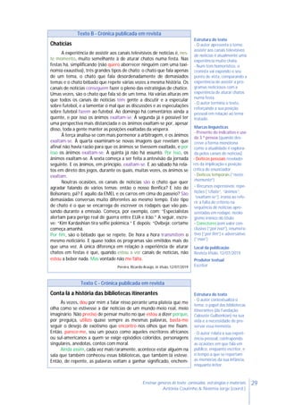 29Ensinar géneros de texto: conteúdos, estratégias e materiais
Antónia Coutinho & Noémia Jorge (coord.)
Texto B - Crónica publicada em revista
Chatícias
A experiência de assistir aos canais televisivos de notícias é, nes-
te momento, muito semelhante à de aturar chatos numa festa. Nas
festas há, simplificando (não quero aborrecer ninguém com uma taxi-
nomia exaustiva), três grandes tipos de chato: o chato que fala apenas
de um tema, o chato que fala desordenadamente de demasiados
temas e o chato bêbado que repete várias vezes a mesma história. Os
canais de notícias conseguem fazer o pleno das estratégias de chatice.
Umas vezes, são o chato que fala só de um tema. Há várias alturas em
que todos os canais de notícias têm gente a discutir e a especular
sobre futebol, e a lamentar o mal que as discussões e as especulações
sobre futebol fazem ao futebol. Ao domingo há comentários ainda a
quente, e por isso os ânimos exaltam-se. À segunda já é possível ter
uma perspectiva mais distanciada e os ânimos exaltam-se por, apesar
disso, toda a gente manter as posições exaltadas da véspera.
À terça analisa-se com mais pormenor a arbitragem, e os ânimos
exaltam-se. À quarta examinam-se novas imagens que revelam que
afinal não havia razão para que os ânimos se tivessem exaltado, e por
isso os ânimos exaltam-se. À quinta já não há assunto. Por isso, os
ânimos exaltam-se. À sexta começa a ser feita a antevisão da jornada
seguinte. E os ânimos, em princípio, exaltam-se. E ao sábado há rela-
tos em direto dos jogos, durante os quais, muitas vezes, os ânimos se
exaltam.
Noutras ocasiões, os canais de notícias são o chato que quer
agradar falando de vários temas: então o nosso Benfica? E isto do
Bolsonaro, pá? E aquilo da EMEL e os carros em cima do passeio? São
demasiadas conversas muito diferentes ao mesmo tempo. Este tipo
de chato é o que se encarrega de escrever os rodapés que vão pas-
sando durante a emissão. Começa, por exemplo, com: “Especialistas
alertam para perigo real de guerra entre EUA e Irão.” A seguir, escre-
ve: “Kim Kardashian tira selfie polémica.” E depois: “Ovibeja: certame
começa amanhã.
Por fim, são o bêbado que se repete. De hora a hora transmitem o
mesmo noticiário. E quase todos os programas são emitidos mais do
que uma vez. A única diferença em relação à experiência de aturar
chatos em festas é que, quando estou a ver canais de notícias, não
estou a beber nada. Mas vontade não me falta.
Pereira, Ricardo Araújo, in Visão, 12/07/2019
Estrutura do texto
- O autor apresenta o tema:
assistir aos canais televisivos
de notícias é atualmente uma
experiência muito chata.
- Num tom humorístico, o
cronista vai expondo o seu
ponto de vista, comparando a
experiência de assistir a pro-
gramas noticiosos com a
experiência de aturar chatos
numa festa.
- O autor termina o texto,
reforçando a sua posição
pessoal em relação ao tema
tratado.
Marcas linguísticas
- Presente do indicativo e uso
da 3.ª pessoa (quando des-
creve a forma monótona
como a atualidade é explora-
da pelos canais de notícias)
- Deíticos pessoais revelado-
res da implicação e posição
crítica do enunciador
- Deíticos temporais (“neste
momento”)
- Recursos expressivos: repe-
tições (“chato”, “ânimos”,
“exaltam-se”), ironia ao refe-
rir a falta de critério na
sequência de notícias apre-
sentadas em rodapé, neolo-
gismo irónico do título
- Conectores com valor con-
clusivo (“por isso”), enumera-
tivo (“por fim”) e adversativo
(“mas”)
Local da publicação
Revista Visão, 12/07/2019
Produtor textual
Escritor
Texto C - Crónica publicada em revista
Conta lá a história das bibliotecas itinerantes
Às vezes, dou por mim a falar nisso perante uma plateia que me
olha como se estivesse a dar notícias de um mundo meio real, meio
imaginário. Não preciso de pensar muito no que estou a dizer porque,
por preguiça, utilizo quase sempre as mesmas palavras, basta-me
seguir o desejo de exotismo que encontro nos olhos que me fixam.
Então, parece-me, sou um pouco como aqueles escritores africanos
ou sul-americanos a quem se exige episódios coloridos, personagens
singulares, anedotas, contos com moral.
Ainda assim, cada vez mais raramente, acontece estar alguém na
sala que também conheceu essas bibliotecas, que também lá esteve.
Então, de repente, as palavras voltam a ganhar significado, enchem-
Estrutura do texto
- O autor contextualiza o
tema: o papel das bibliotecas
itinerantes (da Fundação
Calouste Gulbenkian) na sua
vida e a necessidade de pre-
servar essa memória.
- O autor relata a sua experi-
ência pessoal, contrapondo
as ocasiões em que fala em
público, enquanto escritor, e
o tempo a que se reportam
as memórias da sua infância,
enquanto leitor.
 