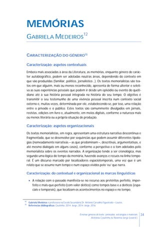 34Ensinar géneros de texto: conteúdos, estratégias e materiais
Antónia Coutinho & Noémia Jorge (coord.)
MEMÓRIAS
GABRIELA MEDEIROS
12
CARACTERIZAÇÃO DO GÉNERO13
Caracterização: aspetos contextuais
Embora mais associadas à área da Literatura, as memórias, enquanto género de carác-
ter autobiográfico, podem ser adotadas noutras áreas, dependendo do contexto em
que são produzidas (familiar, político, jornalístico…). Os textos memorialistas são tex-
tos em que alguém, mais ou menos reconhecido, apresenta de forma ulterior e seleti-
va as suas experiências pessoais que podem ir desde um episódio ou evento do quoti-
diano até à sua história pessoal integrada na história do seu tempo. O objetivo é
transmitir o seu testemunho de uma vivência pessoal inscrita num contexto social
externo e, muitas vezes, determinada por ele, estabelecendo-se, por isso, uma relação
entre o privado e o público. Estes textos são comummente divulgados em jornais,
revistas, edições em livro e, atualmente, em meios digitais, conforme a natureza mais
ou menos literária ou a própria situação de produção.
Caracterização: aspetos organizacionais
Os textos memorialistas, em regra, apresentam uma estrutura narrativa descontínua e
fragmentada, que se desenvolve por sequências que podem assumir diferentes tipolo-
gias (nomeadamente narrativas – as que predominam –, descritivas, argumentativas, e
até mesmo dialogais em alguns casos), conforme a perspetiva e o tom adotados pelo
memorialista sobre os eventos narrados. A organização tende a ser cronológica, mas
segundo uma lógica do tempo da memória, havendo avanços e recuos na linha tempo-
ral. É um discurso marcado por localizadores espaciotemporais, uma vez que é um
relato que se assume num tempo e num espaço vividos pelo ‘eu’ que narra.
Caracterização: do contextual e organizacional às marcas linguísticas
 A relação com o passado manifesta-se no recurso aos pretéritos perfeito, imper-
feito e mais-que-perfeito (com valor deítico) como tempos base e a deíticos (espa-
ciais e temporais), que localizam os acontecimentos no espaço e no tempo.
12
Gabriela Medeiros é professora na Escola Secundária Dr. António Carvalho Figueiredo – Loures.
13
Referências bibliográficas: Coutinho, 2014; Jorge, 2014; Jorge, 2016.
 