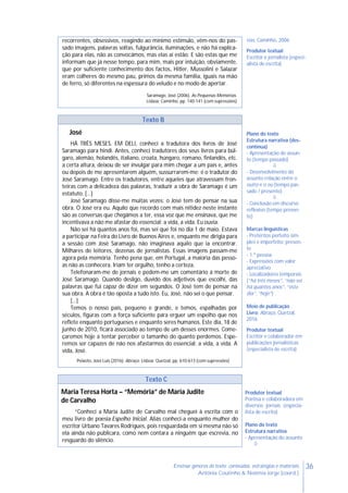 36Ensinar géneros de texto: conteúdos, estratégias e materiais
Antónia Coutinho & Noémia Jorge (coord.)
recorrentes, obsessivos, reagindo ao mínimo estímulo, vêm-nos do pas-
sado imagens, palavras soltas, fulgurância, iluminações, e não há explica-
ção para elas, não as convocámos, mas elas aí estão. E são estas que me
informam que já nesse tempo, para mim, mais por intuição, obviamente,
que por suficiente conhecimento dos factos, Hitler, Mussolini e Salazar
eram colheres do mesmo pau, primos da mesma família, iguais na mão
de ferro, só diferentes na espessura do veludo e no modo de apertar.
Saramago, José (2006). As Pequenas Memórias.
Lisboa: Caminho, pp. 140-141 (com supressões)
rias, Caminho, 2006
Produtor textual
Escritor e jornalista (especi-
alista de escrita)
Texto B
José
HÁ TRÊS MESES, EM DELI, conheci a tradutora dos livros de José
Saramago para hindi. Antes, conheci tradutores dos seus livros para búl-
garo, alemão, holandês, italiano, croata, húngaro, romano, finlandês, etc.
a certa altura, deixou de ser invulgar para mim chegar a um país e, antes
ou depois de me apresentarem alguém, sussurrarem-me: é o tradutor do
José Saramago. Entre os tradutores, entre aqueles que atravessam fron-
teiras com a delicadeza das palavras, traduzir a obra de Saramago é um
estatuto. […]
José Saramago disse-me muitas vezes: o José tem de pensar na sua
obra. O José era eu. Aquilo que recordo com mais nitidez neste instante
são as conversas que chegámos a ter, essa voz que me ensinava, que me
incentivava a não me afastar do essencial: a vida, a vida. Eu ouvia.
Não sei há quantos anos foi, mas sei que foi no dia 1 de maio. Estava
a participar na Feira do Livro de Buenos Aires e, enquanto me dirigia para
a sessão com José Saramago, não imaginava aquilo que ia encontrar.
Milhares de leitores, dezenas de jornalistas. Essas imagens passam-me
agora pela memória. Tenho pena que, em Portugal, a maioria das pesso-
as não as conhecera. Iriam ter orgulho, tenho a certeza.
Telefonaram-me de jornais e pedem-me um comentário à morte de
José Saramago. Quando desligo, duvido dos adjetivos que escolhi, das
palavras que fui capaz de dizer em segundos. O José tem de pensar na
sua obra. A obra é tão oposta a tudo isto. Eu, José, não sei o que pensar.
[…]
Temos o nosso país, pequeno e grande, e temos, espalhadas por
séculos, figuras com a força suficiente para erguer um espelho que nos
reflete enquanto portugueses e enquanto seres humanos. Este dia, 18 de
junho de 2010, ficará associado ao tempo de um desses enormes. Come-
çaremos hoje a tentar perceber o tamanho do quanto perdemos. Espe-
remos ser capazes de não nos afastarmos do essencial: a vida, a vida. A
vida, José.
Peixoto, José Luís (2016). Abraço. Lisboa: Quetzal, pp. 610-613 (com supressões)
Plano do texto
Estrutura narrativa (des-
contínua)
- Apresentação do assun-
to (tempo passado)

- Desenvolvimento do
assunto relação entre o
outro e o eu (tempo pas-
sado / presente)

- Conclusão em discurso
reflexivo (tempo presen-
te)
Marcas linguísticas
- Pretéritos perfeito sim-
ples e imperfeito; presen-
te
- 1.ª pessoa
- Expressões com valor
apreciativo
- Localizadores temporais
(“há três meses”, “não sei
há quantos anos”, “este
dia”, “hoje”)
Meio de publicação
Livro: Abraço, Quetzal,
2016
Produtor textual
Escritor e colaborador em
publicações jornalísticas
(especialista de escrita)
Texto C
Maria Teresa Horta – “Memória” de Maria Judite
de Carvalho
“Conheci a Maria Judite de Carvalho mal cheguei à escrita com o
meu livro de poesia Espelho Inicial. Aliás conheci-a enquanto mulher do
escritor Urbano Tavares Rodrigues, pois resguardada em si mesma não só
ela ainda não publicara, como nem contara a ninguém que escrevia, no
resguardo do silêncio.
Produtor textual
Poetisa e colaboradora em
diversos jornais (especia-
lista de escrita)
Plano do texto
Estrutura narrativa
- Apresentação do assunto

 