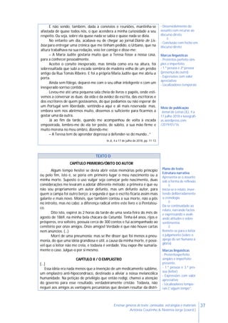 37Ensinar géneros de texto: conteúdos, estratégias e materiais
Antónia Coutinho & Noémia Jorge (coord.)
E não sendo, também, dada a convívios e reuniões, mantinha-se
afastada de quase todos nós, o que acendera a minha curiosidade a seu
respeito. Ou seja, sobre ela quase nada se sabia e quase nada se dizia.
No entanto um dia, acabava eu de chegar ao jornal Diário de Lis-
boa para entregar uma crónica que me tinham pedido, o Urbano, que na
altura trabalhava na sua redação, veio ter comigo e disse-me:
– A Maria Judite gostaria muito que a Teresa fosse a nossa casa,
para a conhecer pessoalmente.
Aceitei o convite inesperado, mas tímida como era na altura, foi
sobressaltada que subi a escada sombria de madeira velha de um prédio
antigo da Rua Tomás Ribeiro. E foi a própria Maria Judite que me abriu a
porta.
Ainda sem fôlego, deparei-me com o seu olhar inteligente e com um
inesperado sorriso contido.
Levou-me até uma pequena sala cheia de livros e papéis, onde esti-
vemos a conversar as duas: da vida e da avidez da escrita, das escritoras e
dos escritores de quem gostávamos, do que podíamos ou não esperar de
um Portugal sem liberdade, sentindo-a aqui e ali mais reservada; mas,
embora sem nos abrirmos muito, dissemos o suficiente para ficarmos a
gostar uma da outra.
Já ao fim da tarde, quando me acompanhou de volta à escada
empoeirada, lembro-me de ela ter posto, de súbito, a sua mão firme e
muito morena no meu ombro, dizendo-me:
– A Teresa tem de aprender depressa a defender-se do mundo…”
In JL, 4 a 17 de julho de 2018, pp. 11-13
- Desenvolvimento do
assunto com recurso ao
discurso direto

- Conclusão com fecho em
discurso direto
Marcas linguísticas
- Pretéritos perfeito sim-
ples e imperfeito
- 1.ª pessoa e 3ª pessoa
(presença do outro)
- Expressões com valor
apreciativo
- Localizadores temporais
Meio de publicação
Jornal de Letras (JL), 4 a
17 julho 2018 e lusografi-
as.wordpress.com
/2019/01/16.
TEXTO D
CAPÍTULO PRIMEIRO/ÓBITO DO AUTOR
Algum tempo hesitei se devia abrir estas memórias pelo princípio
ou pelo fim, isto é, se poria em primeiro lugar o meu nascimento ou a
minha morte. Suposto o uso vulgar seja começar pelo nascimento, duas
considerações me levaram a adotar diferente método: a primeira é que eu
não sou propriamente um autor defunto, mas um defunto autor, para
quem a campa foi outro berço; a segunda é que o escrito ficaria assim mais
galante e mais novo. Moisés, que também contou a sua morte, não a pôs
no introito, mas no cabo: a diferença radical entre este livro e o Pentateu-
co.
Dito isto, expirei às 2 horas da tarde de uma sexta-feira do mês de
agosto de 1869, na minha bela chácara de Catumbi. Tinha 64 anos, rijos e
prósperos, era solteiro, possuía cerca de 300 contos e fui acompanhado ao
cemitério por onze amigos. Onze amigos! Verdade é que não houve cartas
nem anúncios. (…)
Morri de uma pneumonia; mas se lhe disser que foi menos a pneu-
monia, do que uma idéia grandiosa e útil, a causa da minha morte, é possí-
vel que o leitor não me creia, e todavia é verdade. Vou expor-lhe sumaria-
mente o caso. Julgue-o por si mesmo.
CAPÍTULO II / O EMPLASTRO
[…]
Essa idéia era nada menos que a invenção de um medicamento sublime,
um emplastro anti-hipocondríaco, destinado a aliviar a nossa melancólica
humanidade. Na petição de privilégio que então redigi, chamei a atenção
do governo para esse resultado, verdadeiramente cristão. Todavia, não
neguei aos amigos as vantagens pecuniárias que deviam resultar da distri-
Plano do texto
Estrutura narrativa
Apresenta-se o assunto
sob a forma de reflexão

Inicia-se o relato, inver-
tendo deliberadamente
a cronologia

Dá-se continuidade ao
relato, narrando factos
e expressando e avali-
ando atitudes e sobre
sentimentos

Remete-se para o leitor
o julgamento (sobre o
apego do ser humano à
glória)
Marcas linguísticas
- Pretéritosperfeito
simples e imperfeito;
presente.
- 1.ª pessoa e 3.ª pes-
soa (leitor)
- Expressões com valor
apreciativo
- Localizadores tempo-
rais (“algum tempo”,
 