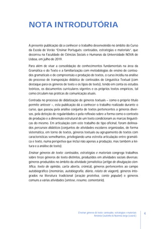 4Ensinar géneros de texto: conteúdos, estratégias e materiais
Antónia Coutinho & Noémia Jorge (coord.)
NOTA INTRODUTÓRIA
A presente publicação dá a conhecer o trabalho desenvolvido no âmbito do Curso
da Escola de Verão “Ensinar Português: conteúdos, estratégias e materiais”, que
decorreu na Faculdade de Ciências Sociais e Humanas da Universidade NOVA de
Lisboa, em julho de 2019.
Para além de visar a consolidação de conhecimentos fundamentais na área da
Gramática e do Texto e a familiarização com metodologias de ensino de conteú-
dos gramaticais e de compreensão e produção de textos, o curso incidiu na análise
do processo de transposição didática de conteúdos de Linguística Textual (com
destaque para os géneros de texto e os tipos de texto), tendo em conta os estudos
teóricos, os documentos curriculares vigentes e os próprios textos empíricos, tal
como circulam nas práticas de comunicação atuais.
Centrada no processo de didatização de géneros textuais – como o próprio título
permite antever –, esta publicação dá a conhecer o trabalho realizado durante o
curso, que passou pela análise conjunta de textos pertencentes a géneros diver-
sos, pela deteção de regularidades e pela reflexão sobre a forma como o contexto
de produção e a dimensão estrutural de um texto condicionam as marcas linguísti-
cas do mesmo. Em articulação com este trabalho de tipo oficinal, foram delinea-
dos percursos didáticos (conjuntos de atividades escolares organizadas, de forma
sistemática, em torno de textos, géneros textuais ou agrupamento de textos com
características semelhantes, privilegiando uma estreita articulação entre gramáti-
ca e texto, numa perspetiva que inclui não apenas a produção, mas também a lei-
tura e a análise de texto).
Ensinar géneros de texto: conteúdos, estratégias e materiais congrega trabalhos
sobre treze géneros de texto distintos, produzidos em atividades sociais diversas:
géneros produzidos no âmbito da atividade jornalística (artigo de divulgação cien-
tífica, texto de opinião, carta aberta, crónica), géneros pertencentes ao campo
autobiográfico (memórias, autobiografia, diário, relato de viagem), géneros inte-
grados na literatura tradicional (oração protetiva, conto popular) e géneros
comuns a várias atividades (síntese, resumo, comentário).
 