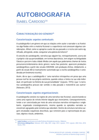 40Ensinar géneros de texto: conteúdos, estratégias e materiais
Antónia Coutinho & Noémia Jorge (coord.)
AUTOBIOGRAFIA
ISABEL CARDOSO14
CARACTERIZAÇÃO DO GÉNERO15
Caracterização: aspetos contextuais
A autobiografia é um género em que as relações entre autor e narrador e as frontei-
ras algo fluidas entre a matéria ficcional e a experiência real convocam algumas con-
siderações. Afinal, como se apropria o autor do seu passado e o recria com outro sig-
nificado, almejando, ainda, conquistar uma plateia de leitores?
O conceito de autobiografia, narrativa que alguém faz, retrospetivamente, acerca de
si próprio e da sua personalidade, em termos diacrónicos, tem origem na Antiguidade
Clássica e percorre toda a Idade Média com aquilo que poderíamos chamar de textos
precursores/embrionários deste género; numa fase posterior, aparecem produções
autobiográficas a partir dos séculos XVII/XVIII; com produção efetiva, nitidamente, a
partir do século XIX (é teoricamente sustentado que a escrita autobiográfica é consi-
derada um fenómeno recente).
Assim, diz-se que a autobiografia é “uma narrativa retrospetiva em prosa que uma
pessoa real faz da sua própria existência, quando coloca a tónica na sua vida indivi-
dual, em particular na história da sua personalidade” (Lejeune, 1975) e que “a narra-
tiva autobiográfica procura dar sentido à vida passada e transmiti-lo aos outros”
(Hatavara, 2013).
Caracterização: aspetos organizacionais
A autobiografia consiste no registo de uma narrativa não ficcional, caracterizando-se
como uma espécie de retrato interior daquilo que vivenciamos. Consequentemente,
tende a ser concretizada por meio de uma estrutura narrativa retrospetiva e englo-
bante, organizada cronologicamente, mesmo quando os episódios narrados se
encontram agrupados pela temática que abordam. Dentro da estrutura narrativa sur-
gem encaixadas sequências descritivas, que remetem para a representação de pes-
soas, objetos e locais, ambientes.
14
Isabel Cardoso é professora na Escola Professor Armando de Lucena – Malveira.
15
Referências bibliográficas: Hatavara, 2013; Jolly, 2001; Jorge, 2014; Lejeune, 1975; Lejeune, 2003; Reis, 2018;
Rocha, 1992.
 