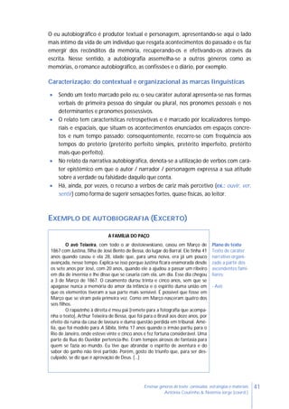 41Ensinar géneros de texto: conteúdos, estratégias e materiais
Antónia Coutinho & Noémia Jorge (coord.)
O eu autobiográfico é produtor textual e personagem, apresentando-se aqui o lado
mais íntimo da vida de um indivíduo que resgata acontecimentos do passado e os faz
emergir dos recônditos da memória, recuperando-os e efetivando-os através da
escrita. Nesse sentido, a autobiografia assemelha-se a outros géneros como as
memórias, o romance autobiográfico, as confissões e o diário, por exemplo.
Caracterização: do contextual e organizacional às marcas linguísticas
 Sendo um texto marcado pelo eu, o seu caráter autoral apresenta-se nas formas
verbais de primeira pessoa do singular ou plural, nos pronomes pessoais e nos
determinantes e pronomes possessivos.
 O relato tem características retrospetivas e é marcado por localizadores tempo-
riais e espaciais, que situam os acontecimentos enunciados em espaços concre-
tos e num tempo passado; consequentemente, recorre-se com frequência aos
tempos do pretério (pretérito perfeito simples, pretérito imperfeito, pretérito
mais-que-perfeito).
 No relato da narrativa autobiográfica, denota-se a utilização de verbos com cará-
ter epistémico em que o autor / narrador / personagem expressa a sua atitude
sobre a verdade ou falsidade daquilo que conta.
 Há, ainda, por vezes, o recurso a verbos de cariz mais percetivo (ex.: ouvir, ver,
sentir) como forma de sugerir sensações fortes, quase físicas, ao leitor.
EXEMPLO DE AUTOBIOGRAFIA (EXCERTO)
A FAMÍLIA DO PAÇO
O avô Teixeira, com todo o ar dostoiewskiano, casou em Março de
1867 com Justina, filha de José Bento de Bessa, do lugar do Barral. Ele tinha 41
anos quando casou e ela 28, idade que, para uma noiva, era já um pouco
avançada, nesse tempo. Explica-se isso porque Justina ficara enamorada desde
os sete anos por José, com 20 anos, quando ele a ajudou a passar um ribeiro
em dia de invernia e lhe disse que se casaria com ela, um dia. Esse dia chegou
a 3 de Março de 1867. O casamento durou trinta e cinco anos, sem que se
apagasse nunca a memória do amor da infância e o espírito duma união em
que os elementos tiveram a sua parte mais sensível. É possível que fosse em
Março que se viram pela primeira vez. Como em Março nasceram quatro dos
seis filhos.
O rapazinho à direita é meu pai [remete para a fotografia que acompa-
nha o texto], Arthur Teixeira de Bessa, que foi para o Brasil aos doze anos, por
efeito da ruína da casa de lavoura e duma questão perdida em tribunal. Amé-
lia, que foi modelo para A Sibila, tinha 17 anos quando o irmão partiu para o
Rio de Janeiro, onde esteve vinte e cinco anos e fez fortuna considerável. Uma
parte da Rua do Ouvidor pertencia-lhe. Eram tempos airosos de fantasia para
quem se fazia ao mundo. Eu tive que abrandar o espírito de aventura e do
sabor do ganho não tirei partido. Porém, gosto do triunfo que, para ser des-
culpado, se diz que é aprovação de Deus. […]
Plano de texto
Texto de caráter
narrativo organi-
zado a partir dos
ascendentes fami-
liares:
- Avô
 