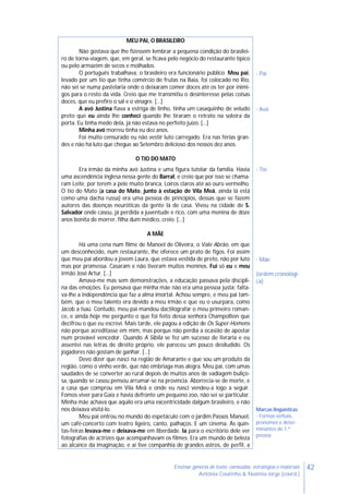 42Ensinar géneros de texto: conteúdos, estratégias e materiais
Antónia Coutinho & Noémia Jorge (coord.)
MEU PAI, O BRASILEIRO
Não gostava que lhe fizessem lembrar a pequena condição do brasilei-
ro de torna-viagem, que, em geral, se ficava pelo negócio do restaurante típico
ou pelo armazém de secos e molhados.
O português trabalhava, o brasileiro era funcionário público. Meu pai,
levado por um tio que tinha comércio de frutas na Baía, foi colocado no Rio,
não sei se numa pastelaria onde o deixaram comer doces até os ter por inimi-
gos para o resto da vida. Creio que me transmitiu o desinteresse pelas coisas
doces, que eu prefiro o sal e o vinagre. […]
A avó Justina fiava a estriga de linho, tinha um casaquinho de veludo
preto que eu ainda lhe conheci quando lhe tiraram o retrato na soleira da
porta. Eu tinha medo dela, já não estava no perfeito juízo. […]
Minha avó morreu tinha eu dez anos.
Foi muito censurado eu não vestir luto carregado. Era nas férias gran-
des e não há luto que chegue ao Setembro delicioso dos nossos dez anos.
O TIO DO MATO
Era irmão da minha avó Justina e uma figura tutelar da família. Havia
uma ascendência inglesa nessa gente do Barral, e creio que por isso se chama-
ram Leite, por terem a pele muito branca. Loiros claros até ao ouro vermelho.
O tio do Mato (a casa do Mato, junto à estação de Vila Meã, ainda lá está
como uma dacha russa) era uma pessoa de princípios, dessas que se fazem
autores das doenças neuróticas da gente lá de casa. Viveu na cidade de S.
Salvador onde casou, já perdida a juventude e rico, com uma menina de doze
anos bonita de morrer, filha dum médico, creio. […]
A MÃE
Há uma cena num filme de Manoel de Oliveira, o Vale Abrão, em que
um desconhecido, num restaurante, lhe oferece um prato de figos. Foi assim
que meu pai abordou a jovem Laura, que estava vestida de preto, não por luto
mas por promessa. Casaram e não tiveram muitos meninos. Fui só eu e meu
irmão José Artur. […]
Amava-me mas sem demonstrações, a educação passava pela discipli-
na das emoções. Eu pensava que minha mãe não era uma pessoa justa: falta-
va-lhe a independência que faz a alma imortal. Achou sempre, e meu pai tam-
bém, que o meu talento era devido a meu irmão e que eu o usurpara, como
Jacob a Isaú. Contudo, meu pai mandou dactilografar o meu primeiro roman-
ce, e ainda hoje me pergunto o que foi feito dessa senhora Champollion que
decifrou o que eu escrevi. Mais tarde, ele pagou a edição de Os Super-Homens
não porque acreditasse em mim, mas porque não perdia a ocasião de apostar
num provável vencedor. Quando A Sibila se fez um sucesso de livraria e eu
assentei nas letras de direito próprio, ele pareceu um pouco desiludido. Os
jogadores não gostam de ganhar. […]
Devo dizer que nasci na região de Amarante e que sou um produto da
região, como o vinho verde, que não embriaga mas alegra. Meu pai, com umas
saudades de se converter ao rural depois de muitos anos de vadiagem buliço-
sa, quando se casou pensou arrumar-se na província. Aborrecia-se de morte, e
a casa que comprou em Vila Meã e onde eu nasci vendeu-a logo a seguir.
Fomos viver para Gaia e havia defronte um pequeno zoo, não sei se particular.
Minha mãe achava que aquilo era uma excentricidade dalgum brasileiro, e não
nos deixava visitá-lo.
Meu pai entrou no mundo do espetáculo com o jardim Passos Manuel,
um café-concerto com teatro ligeiro, canto, palhaços. E um cinema. Às quin-
tas-feiras levava-me e deixava-me em liberdade. Ia para o escritório dele ver
fotografias de actrizes que acompanhavam os filmes. Era um mundo de beleza
ao alcance da imaginação, e aí tive companhia de grandes astros, de perfil, a
- Pai
- Avó
- Tio
- Mãe
(ordem cronológi-
ca)
Marcas linguísticas
- Formas verbais,
pronomes e deter-
minantes de 1.ª
pessoa
 