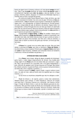 43Ensinar géneros de texto: conteúdos, estratégias e materiais
Antónia Coutinho & Noémia Jorge (coord.)
fumar um cigarro turco. O cinema, os livros e a D. Inês deram comigo em escri-
tora. Tudo o que eu podia desfrutar do tempo infantil me parecia vulgar e
estranhamente impróprio para mim. Eu amava a vida dos adultos, os seus
perigos, mistérios, paixões, desgraças. O erotismo da infelicidade depressa o
entendi como se fosse a vocação das pessoas.
Por detrás do Jardim Passos Manuel havia o Clube do Porto, que não
era uma associação de futebol, mas uma casa de jogo. Pertencia ao meu pai,
evidentemente, e meu tio António ia para lá gastar o ordenado de engenheiro.
Jogava mal e, em contrapartida, as mulheres adoravam-no. Percebo porquê:
era culto e desprendido de tudo, de dinheiro e de destino. Viajava muito, era
estrangeirado e achava Portugal uma terra de tolos que faziam um sobretudo
para estar em casa no Inverno. Nunca fez fortuna e tinha um toque de loucura
serena que deixava supor qualquer talento desconhecido. Era meu padrinho, o
que me parecia um parentesco enigmático. […]
A propriedade de Águas Santas, na Maia, foi vendida e fomos para a
Póvoa, onde frequentei o colégio das Doroteias. Eu sabia ler na perfeição, mas
não sabia mais nada, não tinham ideia da classe em que eu devia ser posta, e
por lá andei um pouco mal arrumada, mas feliz com a vida de convento, o
jardim onde se faziam os enterros dos grilos que morriam, as freiras que fala-
vam baixo.
[…]
A Póvoa foi a grande terra da minha idade de prata. Meu pai tinha
obtido a concessão do Casino, que antes se destinara a Viana do Castelo, e
isso determinou a nossa mudança. Primeiro para o Largo do Chinês onde havia
um casino no tipo macaense, mobilado com tremendos móveis de mandarins
e lanternas e retratos de beldades nas paredes. […]
A PÓVOA EM TODA A SUA GLÓRIA
Era a Póvoa, nesse tempo, abrigo de alguns escapados da monarquia,
gente ilustre e caída nalgum desprovimento de fortuna. Essa medida pelo
antigo regime fez da Póvoa uma terra de ideias tidas por veneráveis e sagra-
das. Mas o que prevalecia era o pescador com o seu génio independente e
justo, diferente de qualquer outro clã que houvesse em Portugal. Não tinham
leis, tinham costumes. Eu gostei da Póvoa, vivi lá os passos mais prometedores
da minha vida, entre o sagrado e o profano. […]
Comecei a pensar na cidade, a querer mudar, a querer conhecer novas
caras. Lia cada vez mais, sabia já francês além do espanhol que era a língua
materna. […]
Só nos livros eu encontrava companhia que não me obrigava a ceder.
[…]
Mudei de leituras e, de repente, passei a coisas mais substanciais,
Madame Bovary, para começar. O estilo impunha-se, dava-me um arrepio
uma bela frase, a literatura francesa era a preferida, com Dumas e Victor
Hugo. O Conde de Monte Cristo e a série de José Bálsamo pareciam-me des-
lumbrantes. Meu pai tinha trazido do Brasil uma enciclopédia universal onde
eu encontrei os melhores textos do mundo. Viciei-me na leitura, minha mãe
achava que eu estava a isolar-me demasiado, a perder o contacto com a reali-
dade.
Bessa-Luís, Agustina (2014). O Livro de Agustina, 2ª edição.
Lisboa: Guerra e Paz, pp. 10, 51 (com supressões, sublinhados nossos)
Nota: Foi respeitada a grafia da edição consultada.
Marcas estruturais
- Encaixe de
sequências descriti-
vas (espaços)
 