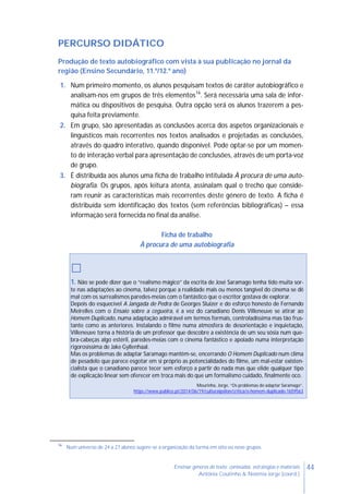 44Ensinar géneros de texto: conteúdos, estratégias e materiais
Antónia Coutinho & Noémia Jorge (coord.)
PERCURSO DIDÁTICO
Produção de texto autobiográfico com vista à sua publicação no jornal da
região (Ensino Secundário, 11.º/12.º ano)
1. Num primeiro momento, os alunos pesquisam textos de caráter autobiográfico e
analisam-nos em grupos de três elementos16
. Será necessária uma sala de infor-
mática ou dispositivos de pesquisa. Outra opção será os alunos trazerem a pes-
quisa feita previamente.
2. Em grupo, são apresentadas as conclusões acerca dos aspetos organizacionais e
linguísticos mais recorrentes nos textos analisados e projetadas as conclusões,
através do quadro interativo, quando disponível. Pode optar-se por um momen-
to de interação verbal para apresentação de conclusões, através de um porta-voz
de grupo.
3. É distribuída aos alunos uma ficha de trabalho intitulada À procura de uma auto-
biografia. Os grupos, após leitura atenta, assinalam qual o trecho que conside-
ram reunir as características mais recorrentes deste género de texto. A ficha é
distribuída sem identificação dos textos (sem referências bibliográficas) – essa
informação será fornecida no final da análise.
Ficha de trabalho
À procura de uma autobiografia
□
1. Não se pode dizer que o “realismo mágico” da escrita de José Saramago tenha tido muita sor-
te nas adaptações ao cinema, talvez porque a realidade mais ou menos tangível do cinema se dê
mal com os surrealismos paredes-meias com o fantástico que o escritor gostava de explorar.
Depois do esquecível A Jangada de Pedra de Georges Sluizer e do esforço honesto de Fernando
Meirelles com o Ensaio sobre a cegueira, é a vez do canadiano Denis Villeneuve se atirar ao
Homem Duplicado, numa adaptação admirável em termos formais, controladíssima mas tão frus-
tante como as anteriores. Instalando o filme numa atmosfera de desorientação e inquietação,
Villeneuve torna a história de um professor que descobre a existência de um seu sósia num que-
bra-cabeças algo estéril, paredes-meias com o cinema fantástico e apoiado numa interpretação
rigorosíssima de Jake Gyllenhaal.
Mas os problemas de adaptar Saramago mantêm-se, encerrando O Homem Duplicado num clima
de pesadelo que parece esgotar em si próprio as potencialidades do filme, um mal-estar existen-
cialista que o canadiano parece tecer sem esforço a partir do nada mas que elide qualquer tipo
de explicação linear sem oferecer em troca mais do que um formalismo cuidado, finalmente oco.
Mourinha, Jorge, “Os problemas de adaptar Saramago”,
https://www.publico.pt/2014/06/19/culturaipsilon/critica/o-homem-duplicado-1659563
16
Num universo de 24 a 27 alunos sugere-se a organização da turma em oito ou nove grupos.
 