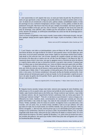 45Ensinar géneros de texto: conteúdos, estratégias e materiais
Antónia Coutinho & Noémia Jorge (coord.)
□
2. José surpreendeu-se com aquela mão seca, os ossos por baixo da pele lisa. No primeiro ins-
tante em que apertaram a mão, formigou um prurido elétrico em todos os pontos onde se toca-
ram. Os dedos de um envolveram a mão do outro, palmas coladas, sensibilidade máxima. A mão
de saramago era seca, nenhuma transpiração a atrasar o toque, era lisa, polida, os dedos de José
deslizaram nessa pele. Não houve mais força do que a simples necessidade, não houve quente ou
frio, apenas medidas certas que, por isso, não se notaram. O polegar de José tocou nas costas da
mão de Saramago, veias salientes, altas, tendões que lhe articulavam os dedos. Na sombra cin-
zenta, durante um lampejo, as ramificações desenhadas nas costas da mão de Saramago parece-
ram de mármore. […]
Como se tivesse mergulhado a mão noutro mundo, levava ainda a informação da pele, mas per-
dera qualquer abrigo perante aquela vigilância sem trégua. A pele era humana, o olhar era inu-
mano.
Peixoto, José Luís (2019). Autobiografia, Lisboa: Quetzal, pp. 42-43
□
3. O avô Teixeira, com todo o ar dostoiewskiano, casou em Março de 1867 com Justina, filha de
José Bento de Bessa, do Lugar do Barral. Ele tinha 41 anos quando casou e ela 28, idade que, para
uma noiva, era já um pouco avançada, nesse tempo. Explica-se isso porque Justina ficara enamo-
rada desde os sete anos por José, com 20 anos, quando ele a ajudou a passar um ribeiro em dia
de invernia e lhe disse que se casaria com ela, um dia. Esse dia chegou a 3 de Março de 1867. O
casamento durou trinta e cinco anos, sem que se apagasse nunca a memória do amor da infância
e o espírito duma união em que os elementos tiveram a sua parte mais sensível. É possível que
fosse em Março que se viram pela primeira vez. Como em Março nasceram quatro dos seis filhos.
O rapazinho à direita é meu pai, Arthur Teixeira de Bessa, que foi para o Brasil aos doze
anos, por efeito da ruína da casa de lavoura e duma questão perdida em tribunal. Amélia, que foi
o modelo para A Sibila, tinha 17 anos quando o irmão partiu para o Rio de Janeiro, onde esteve
vinte e cinco anos e fez fortuna considerável. Uma parte da Rua do Ouvidor pertencia-lhe. Eram
tempos airosos de fantasia para quem se fazia ao mundo. Eu tive de abrandar o espírito de aven-
tura e do sabor do ganho não tirei partido. Porém, gosto do triunfo que, para ser desculpado, se
diz que é aprovação de Deus.
Bessa-Luís, Agustina (2014). O Livro de Agustina, 2.ª edição. Lisboa: Guerra e Paz, pp. 10-11
□
4. Daquela mesma varanda, tempos mais tarde, namorei uma rapariga de nome Deolinda, mais
velha do que eu três ou quatro anos, que morava num prédio de uma rua paralela, a Travessa do
Calado, cujas traseiras davam para as da minha casa. Há que esclarecer que namoro, o que então
se chamava namoro, dos de requerimento formal e promessas mais ou menos para durar (“A
menina quer namorar comigo?”, “Pois sim, se são boas as suas intenções”), nunca o chegou a ser.
Olhávamo-nos muito, fazíamos sinais, conversávamos de varanda para varanda por cima dos
pátios intermédios e das cordas da roupa, mas nada de mais avançado em matéria de compro-
missos. Tímido, acanhado, como me estava no carácter, fui algumas vezes a casa dela (vivia, creio
recordar, com uns avós), mas, ao mesmo tempo, decidido a tudo ou ao que calhasse. Um tudo
que daria em nada. Ela era muito bonita, de rostinho redondo, mas, para meu desprazer, tinha os
dentes estragados, e, além do mais, deveria pensar que eu era demasiado jovem para empenhar
comigo os seus sentimentos. Divertia-se um pouco à falta de pretendente idóneo, mas, ou muito
enganado ando desde então, tinha pena de que a diferença de idades se notasse tanto. Em certa
altura desisti da empresa. Ela tinha o apelido de Bacalhau, e eu, pelos vistos já sensível aos sons e
aos sentidos das palavras, não queria que mulher minha fosse pela vida carregando com o nome
de Deolinda Bacalhau Saramago.
José Saramago (2006). As Pequenas Memórias. Lisboa: Caminho, pp. 46-47
 
