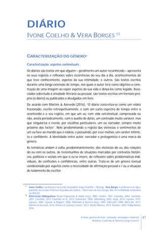 47Ensinar géneros de texto: conteúdos, estratégias e materiais
Antónia Coutinho & Noémia Jorge (coord.)
DIÁRIO
IVONE COELHO & VERA BORGES 17
CARACTERIZAÇÃO DO GÉNERO18
Caracterização: aspetos contextuais
Os diários são textos em que alguém – geralmente um autor reconhecido – apresenta
os seus registos e reflexões sobre ocorrências do seu dia a dia, acontecimentos de
que teve conhecimento, aspetos da sua intimidade, e outros. São textos escritos
durante uma longa extensão de tempo, nos quais o autor terá como objetivo a cons-
trução de uma imagem ao expor aspetos da sua vida e deixá-los como legado. Asso-
ciados sobretudo à atividade literária ou pessoal, são textos escritos em formato pró-
prio (o diário) ou publicados e divulgados em livro.
De acordo com Martins & Azevedo (2016), “O diário concretiza-se como um relato
fracionado, escrito retrospetivamente, e com um curto espectro de tempo entre o
acontecido e o seu registo, em que um eu, com vida extratextual, comprovada ou
não, anota periodicamente, com o auxílio de datas, um conteúdo muito variável, mas
que singulariza e revela, por escolhas particulares, um eu narrador, sempre muito
próximo dos factos”. Nele predominando o registo das vivências e sentimentos de
um eu face ao mundo que o rodeia, e possuindo, por esse motivo, um caráter intimis-
ta e confidente. A identidade entre autor, narrador e protagonista é uma marca do
género.
As temáticas andam à volta, predominantemente, das vivências do eu, das relações
do eu com os outros, de testemunhos de situações marcadas por contextos históri-
cos, políticos e sociais em que o eu se insere, de reflexões sobre problemáticas indi-
viduais, de confissões e confidências, entre outras. Trata-se de um género textual
condicionado por aspetos como a necessidade de afirmação pessoal e / ou a situação
de isolamento do escritor.
17
Ivone Coelho é professora na Escola Secundária Jorge Peixinho – Montijo. Vera Borges é professora no Agru-
pamento de Escolas Professor Reynaldo dos Santos – Vila Franca de Xira (Grupo 300, em mobilidade estatutária
na DGEstE).
18
Referências bibliográficas: Brauer-Figueiredo & Hopfe (org.), 2002; Coelho, 1987; Coutinho, 2004; Coutinho,
2007; Coutinho, 2012; Coutinho et al., 2013; Guimarães, 2006; Hanenberg, 2002; Jorge, 2014; Lejeune, 1975;
Lejeune, 2005; Lejeune & Bogaert, 2006; Machado & Bezerra (org.), 2002; Marcushi, 2008; Marcushi, 2013;
Martins & Azevedo, 2016; Pereira & Cardoso (coord.), 2013; Muniz-Oliveira, 2013; Paschen, 2002; Pullig Bastos,
2016.
 