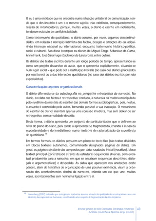 48Ensinar géneros de texto: conteúdos, estratégias e materiais
Antónia Coutinho & Noémia Jorge (coord.)
O eu é uma entidade que se encontra numa situação unilateral de comunicação, sen-
do que o destinatário é um e o mesmo sujeito, não existindo, consequentemente,
reação de interlocutores, porque, muitas vezes, o diário é escrito em isolamento,
tendo um estatuto de confidencialidade.
Como testemunho do quotidiano, o diário assume, por vezes, algumas descontinui-
dades, em relação à narração intimista dos factos, desejos e emoções do eu, adqui-
rindo interesse nacional ou internacional, enquanto testemunho histórico-político,
social e cultural. São disso exemplos os diários de Miguel Torga, Sebastião da Gama,
Anne Frank, José Saramago (Cadernos de Lanzarote), entre outros.
Os diários são textos escritos durante um longo período de tempo, apresentando-se
como um projeto discursivo do autor, que o apresenta explicitamente, situando-se
num lugar social – que pode ser a instituição literária (no caso dos diários produzidos
por escritores) ou a das interações quotidianas (no caso dos diários escritos por não
especialistas).
Caracterização: aspetos organizacionais
O diário diferencia-se da autobiografia na perspetiva retrospetiva da narração. No
diário, o relato dos factos é retrospetivo; contudo, a natureza da matéria manipulada
pelo eu difere da matéria do escritor das demais formas autobiográficas, pois, nestas,
o assunto é conhecido pelo autor, tornando possível a sua evocação. O mecanismo
do escritor de diários mantém apenas uma conexão imediata, mas sem deixar de ser
retrospetiva, com a realidade descrita.
Desta forma, o diário apresenta um conjunto de particularidades que o definem ao
nível do plano do texto, pois tende a apresentar-se fragmentado, criando a ilusão da
espontaneidade e do imediatismo, numa tentativa de racionalização da experiência
do quotidiano.19
Em termos formais, os diários possuem um plano de texto fixo (são textos divididos
em blocos textuais autónomos, comummente designados páginas de diário). Em
geral, as páginas de diário são compostas por data, saudação inicial (vocativo), bloco
textual principal (concretizado através de estruturas sequenciais diversas, com even-
tual predomínio para a narrativa, em que se encaixam sequências descritivas, dialo-
gais e argumentativas) e despedida. As datas que aparecem nas anotações deste
género, além de tentativa de organização de uma possível existência, visam a orde-
nação dos acontecimentos dentro da narrativa, criando um elo que une, muitas
vezes, acontecimentos sem nenhuma ligação entre si.
19
Hanenberg (2002) defende que este género textual se assume através da qualidade de orientação no caos e no
labirinto das experiências humanas, constituindo uma resposta à fragmentação da vida moderna.
 