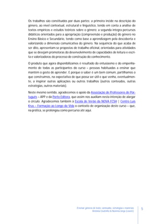 5Ensinar géneros de texto: conteúdos, estratégias e materiais
Antónia Coutinho & Noémia Jorge (coord.)
Os trabalhos são constituídos por duas partes: a primeira incide na descrição do
género, ao nível contextual, estrutural e linguístico, tendo em conta a análise de
textos empíricos e estudos teóricos sobre o género; a segunda integra percursos
didáticos orientados para a apropriação (compreensão e produção) do género no
Ensino Básico e Secundário, tendo como base a aprendizagem pela descoberta e
valorizando a dimensão comunicativa do género. Na sequência do que acaba de
ser dito, apresentam-se propostas de trabalho oficinal, orientadas para atividades
que se desejam promotoras do desenvolvimento de capacidades de leitura e escri-
ta e valorizadoras do processo de construção do conhecimento.
O produto que agora disponibilizamos é resultado do entusiasmo e do empenha-
mento de todas as participantes do curso – pessoas habituadas a ensinar que
mantêm o gosto de aprender. E porque o saber é um bem comum, partilhamos o
que construímos, na expectativa de que possa ser útil e que venha, eventualmen-
te, a inspirar outras aplicações ou outros trabalhos (outros conteúdos, outras
estratégias, outros materiais).
Neste mesmo sentido, agradecemos o apoio da Associação de Professores de Por-
tuguês – APP e da Porto Editora, que assim nos auxiliam nesta intenção de alargar
o círculo. Agradecemos também à Escola de Verão da NOVA FCSH | Centro Luís
Krus – Formação ao Longo da Vida o contexto de organização deste curso – que,
na prática, se prolongou como percurso até aqui.
 