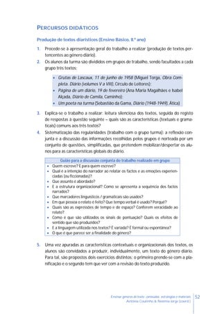 52Ensinar géneros de texto: conteúdos, estratégias e materiais
Antónia Coutinho & Noémia Jorge (coord.)
PERCURSOS DIDÁTICOS
Produção de textos diarísticos (Ensino Básico, 8.º ano)
1. Procede-se à apresentação geral do trabalho a realizar (produção de textos per-
tencentes ao género diário).
2. Os alunos da turma são divididos em grupos de trabalho, sendo facultados a cada
grupo três textos:
 Grutas de Lascaux, 11 de junho de 1958 (Miguel Torga, Obra Com-
pleta. Diário (volumes V a VIII), Círculo de Leitores);
 Página de um diário, 19 de fevereiro (Ana Maria Magalhães e Isabel
Alçada, Diário de Camila, Caminho);
 Um poeta na turma (Sebastião da Gama, Diário (1948-1949), Ática)
3. Explica-se o trabalho a realizar: leitura silenciosa dos textos, seguida do registo
de respostas à questão seguinte – quais são as características (textuais e grama-
ticais) comuns aos três textos?
4. Sistematização das regularidades (trabalho com o grupo turma): a reflexão con-
junta e a discussão das informações recolhidas pelos grupos é norteada por um
conjunto de questões, simplificadas, que pretendem mobilizar/despertar os alu-
nos para as características globais do diário.
5. Uma vez apuradas as características contextuais e organizacionais dos textos, os
alunos são convidados a produzir, individualmente, um texto do género diário.
Para tal, são propostos dois exercícios distintos: o primeiro prende-se com a pla-
nificação e o segundo tem que ver com a revisão do texto produzido.
Guião para a discussão conjunta do trabalho realizado em grupo
 Quem escreve? E para quem escreve?
 Qual é a intenção do narrador ao relatar os factos e as emoções experien-
ciadas (ou ficcionadas)?
 Que assunto é abordado?
 E a estrutura organizacional? Como se apresenta a sequência dos factos
narrados?
 Que marcadores linguísticos / gramaticais são usados?
 Em que pessoa o relato é feito? Que tempo verbal é usado? Porquê?
 Quais são as expressões de tempo e de espaço? Conferem veracidade ao
relato?
 Como é que são utilizados os sinais de pontuação? Quais os efeitos de
sentido que são produzidos?
 E a linguagem utilizada nos textos? É variada? É formal ou espontânea?
 O que é que parece ser a finalidade do género?
 