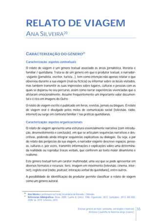 55Ensinar géneros de texto: conteúdos, estratégias e materiais
Antónia Coutinho & Noémia Jorge (coord.)
RELATO DE VIAGEM
ANA SILVEIRA20
CARACTERIZAÇÃO DO GÉNERO21
Caracterização: aspetos contextuais
O relato de viagem é um género textual associado às áreas jornalística, literária e
familiar / quotidiana. Trata-se de um género em que o produtor textual, o narrador-
-viajante (jornalista, escritor, turista...), tem como intenção não apenas relatar o que
observou durante a sua viagem (real ou fictícia) ou informar sobre os locais visitados,
mas também transmitir as suas impressões sobre lugares, culturas e pessoas com as
quais se deparou no seu percurso, assim como narrar experiências vivenciadas que o
afetaram emocionalmente. Assume frequentemente um importante valor documen-
tal e é rico em imagens do Outro.
O relato de viagem escrito é publicado em livros, revistas, jornais ou blogues. O relato
de viagem oral é divulgado pelos meios de comunicação social (televisão, rádio,
internet) ou surge em contexto familiar / nas práticas quotidianas.
Caracterização: aspetos organizacionais
O relato de viagem apresenta uma estrutura essencialmente narrativa (com introdu-
ção, desenvolvimento e conclusão), em que se articulam sequências narrativas e des-
critivas, podendo ainda integrar sequências explicativas ou dialogais. Ou seja, a par
do relato das peripécias da sua viagem, o narrador-viajante descreve espaços, pesso-
as, culturas e, por vezes, transmite informações e explicações sobre uma determina-
da realidade ou reproduz trocas verbais, que conferem ao texto maior dinamismo e
realismo.
Este género textual tem um caráter multimodal, uma vez que se pode apresentar em
diversos formatos e recursos: livro, imagem em movimento (televisão, cinema, inter-
net), registo oral (rádio, podcast, interação verbal do quotidiano), entre outros.
A possibilidade de identificação do produtor permite classificar o relato de viagem
como um género autoral.
20
Ana Silveira é professora na Escola Secundária da Ramada – Odivelas.
21
Referências bibliográficas: Bono, 2005; Cunha & Cintra, 1986; Figueiredo, 2012; Gonçalves, 2013; ME-DGE,
2008; Sá, 2019; Schemes, 2015.
 